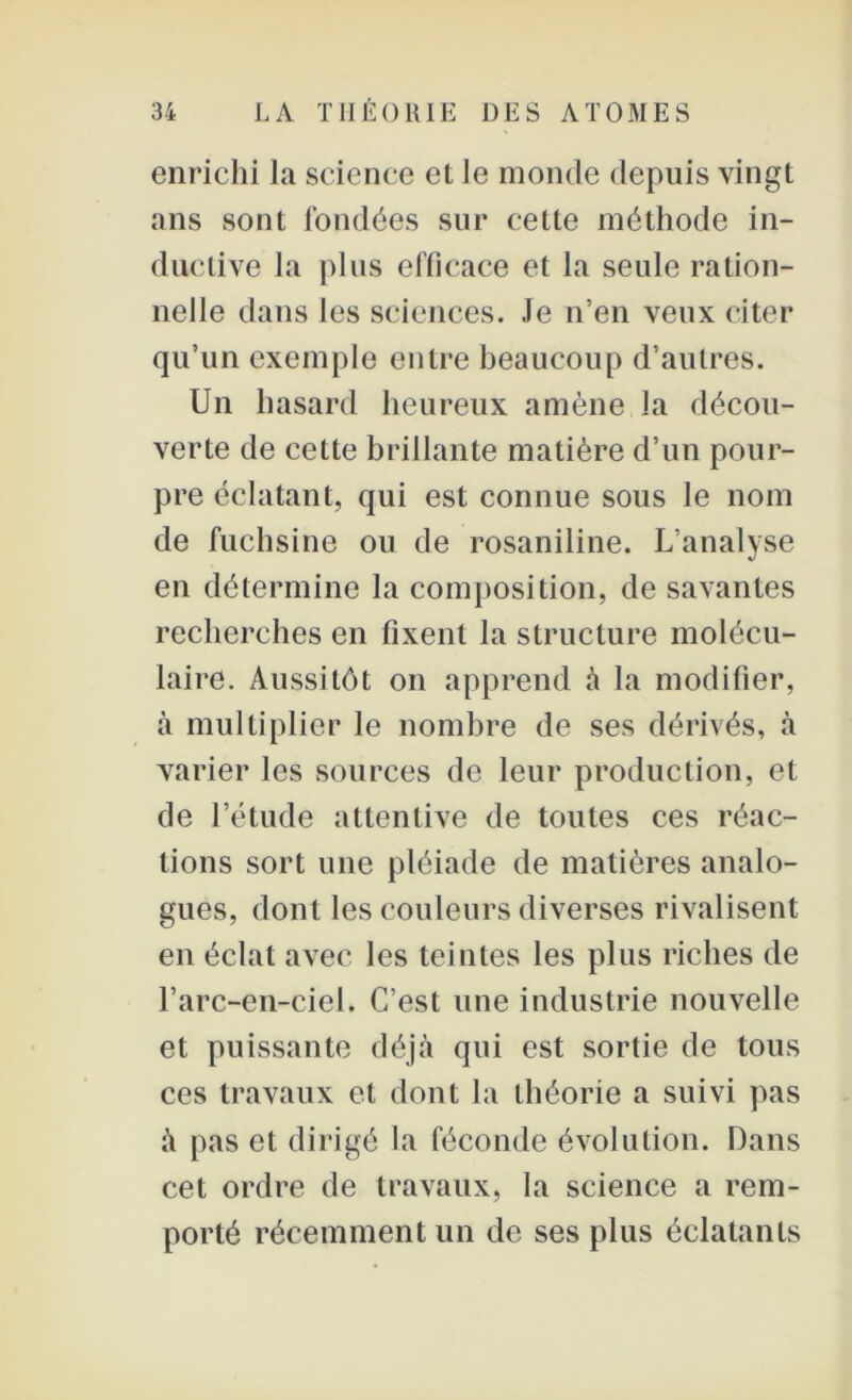 enrichi la science et le monde depuis vingt ans sont fondées sur cette méthode in- ductive la plus efficace et la seule ration- nelle dans les sciences. Je n’en veux citer qu’un exemple entre beaucoup d’autres. Un hasard heureux amène la décou- verte de cette brillante matière d’un pour- pre éclatant, qui est connue sous le nom de fuchsine ou de rosaniline. L’analyse en détermine la composition, de savantes recherches en fixent la structure molécu- laire. Aussitôt on apprend à la modifier, à multiplier le nombre de ses dérivés, à varier les sources de leur production, et de l’étude attentive de toutes ces réac- tions sort une pléiade de matières analo- gues, dont les couleurs diverses rivalisent en éclat avec les teintes les plus riches de l’arc-en-ciel. C’est une industrie nouvelle et puissante déjà qui est sortie de tous ces travaux et dont la théorie a suivi pas à pas et dirigé la féconde évolution. Dans cet ordre de travaux, la science a rem- porté récemment un de ses plus éclatants