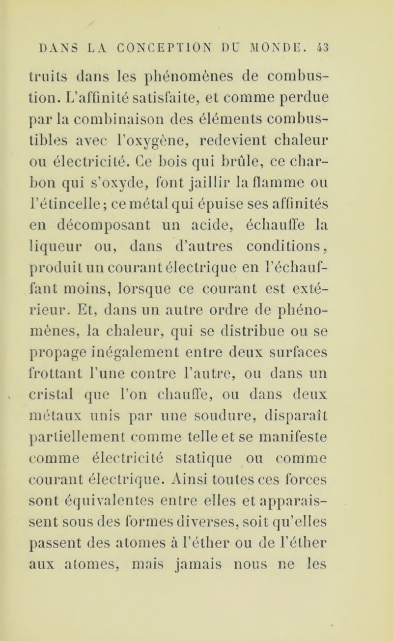 truils dans les phénomènes de combus- tion. L’affinité satisfaite, et comme perdue par la combinaison des éléments combus- tibles avec l’oxygène, redevient chaleur ou électricité. Ce bois qui brûle, ce char- bon qui s’oxyde, font jaillir la flamme ou l’étincelle ; ce métal qui épuise ses affinités en décomposant un acide, échauffe la liqueur ou, dans d’autres conditions, produit un courant électrique en l’échauf- fant moins, lorsque ce courant est exté- rieur. Et, dans un autre ordre de phéno- mènes, la chaleur, qui se distribue ou se propage inégalement entre deux surfaces frottant l’une contre l’autre, ou dans un cristal que l’on chauffe, ou dans deux métaux unis par une soudure, disparaît partiellement comme telle et se manifeste comme électricité statique ou comme courant électrique. Ainsi toutes ces forces sont équivalentes entre elles et apparais- sent sous des formes diverses, soit qu’elles passent des atomes à l’éther ou de l’éther aux atomes, mais jamais nous ne les