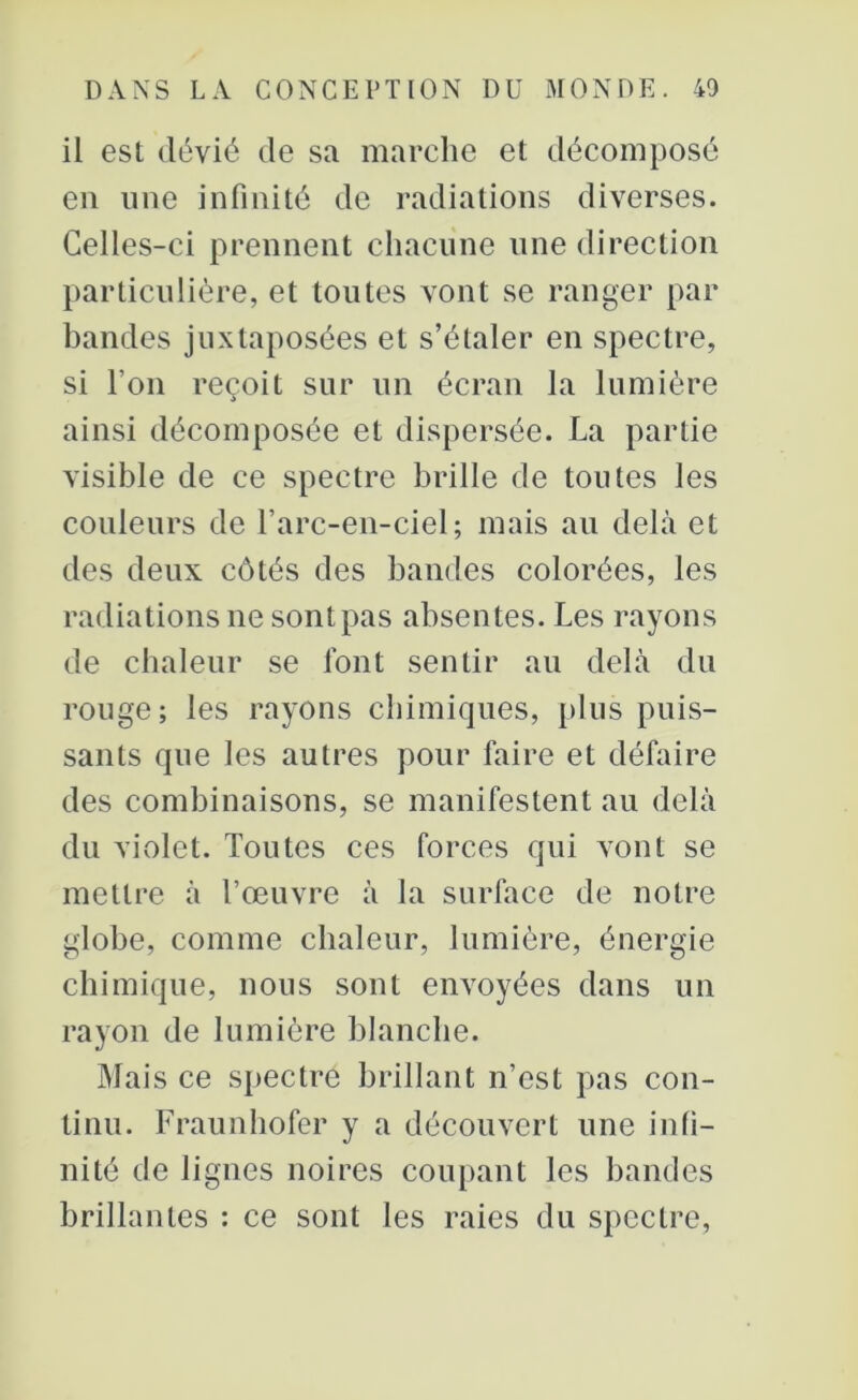 il est dévié de sa marche et décomposé en une infinité de radiations diverses. Celles-ci prennent chacune une direction particulière, et toutes vont se ranger par bandes juxtaposées et s’étaler en spectre, si l’on reçoit sur un écran la lumière ainsi décomposée et dispersée. La partie visible de ce spectre brille de toutes les couleurs de l’arc-en-ciel; mais au delà et des deux côtés des bandes colorées, les radiations ne sont pas absentes. Les rayons de chaleur se font sentir au delà du rouge; les rayons chimiques, plus puis- sants que les autres pour faire et défaire des combinaisons, se manifestent au delà du violet. Toutes ces forces qui vont se mettre à l’œuvre à la surface de notre globe, comme chaleur, lumière, énergie chimique, nous sont envoyées dans un rayon de lumière blanche. Mais ce spectre brillant n’est pas con- tinu. Fraunhofer y a découvert une infi- nité de lignes noires coupant les bandes brillantes : ce sont les raies du spectre,