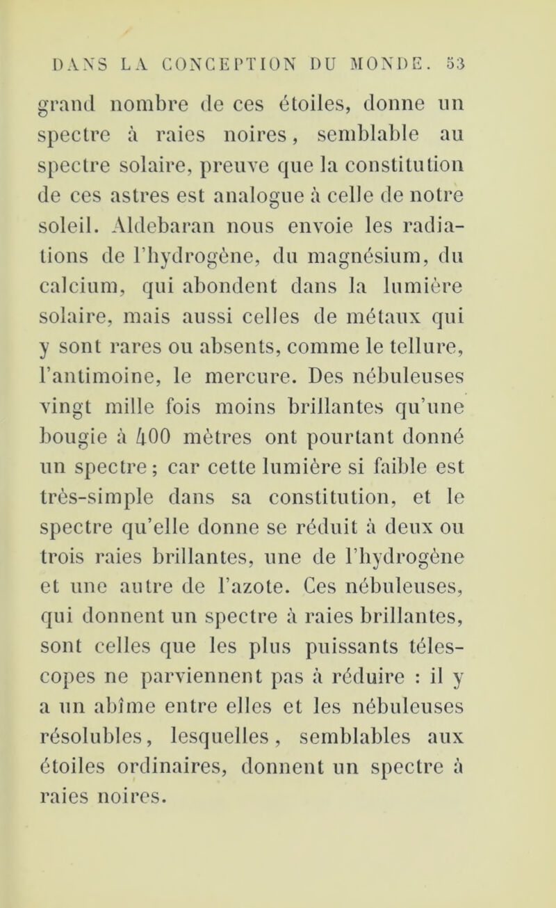 grand nombre de ces étoiles, donne un spectre à raies noires, semblable au spectre solaire, preuve que la constitution de ces astres est analogue à celle de notre soleil. Aldebaran nous envoie les radia- tions de l’hydrogène, du magnésium, du calcium, qui abondent dans la lumière solaire, mais aussi celles de métaux qui y sont rares ou absents, comme le tellure, l’antimoine, le mercure. Des nébuleuses vingt mille fois moins brillantes qu’une bougie à ZpOO mètres ont pourtant donné un spectre; car cette lumière si faible est très-simple dans sa constitution, et le spectre qu’elle donne se réduit à deux ou trois raies brillantes, une de l’hydrogène et une autre de l’azote. Ces nébuleuses, qui donnent un spectre à raies brillantes, sont celles que les plus puissants téles- copes ne parviennent pas à réduire : il y a un abîme entre elles et les nébuleuses résolubles, lesquelles, semblables aux étoiles ordinaires, donnent un spectre à raies noires.