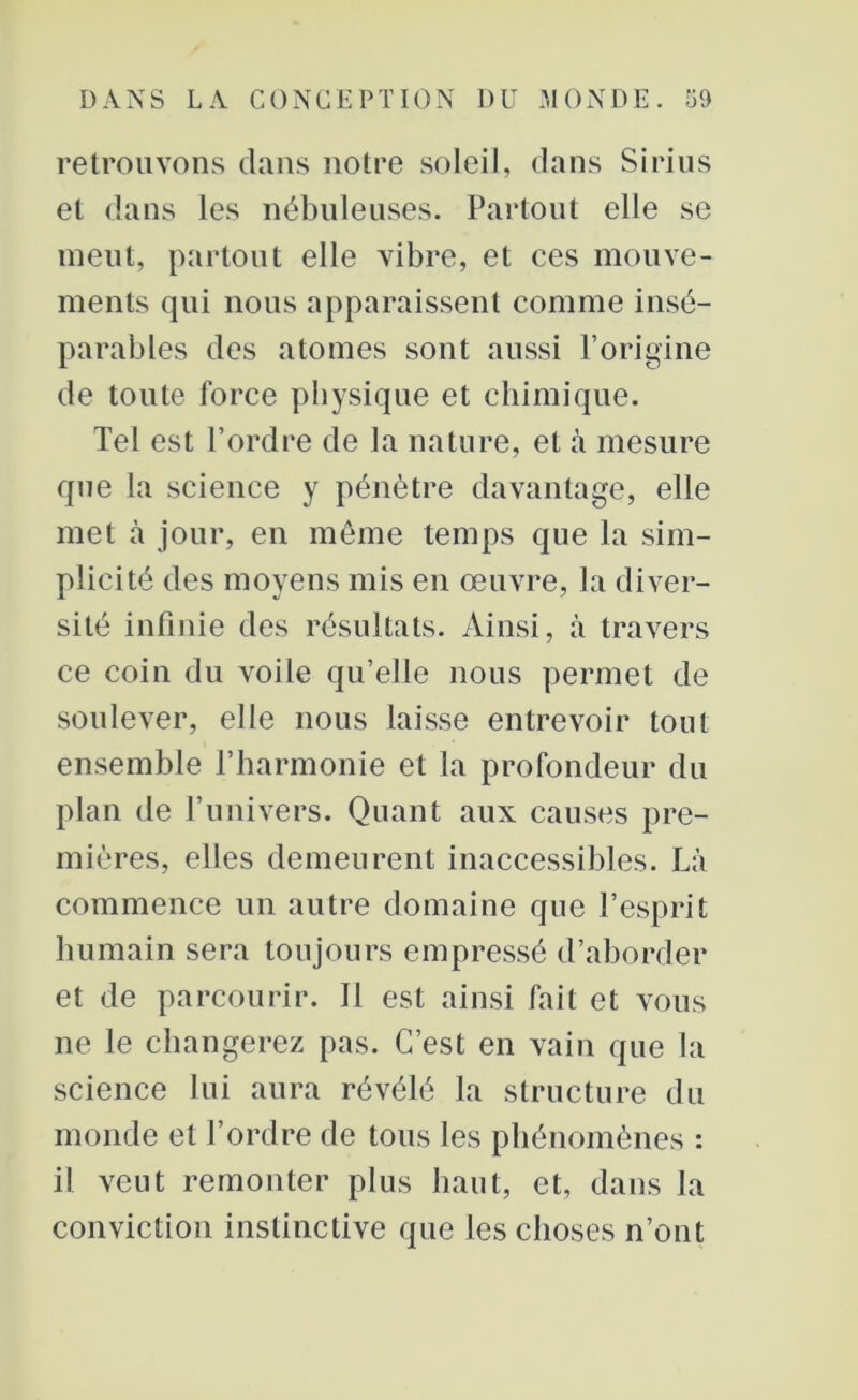 retrouvons clans notre soleil, dans Sirius et dans les nébuleuses. Partout elle se meut, partout elle vibre, et ces mouve- ments qui nous apparaissent comme insé- parables des atomes sont aussi l’origine de toute force physique et chimique. Tel est l’ordre de la nature, et à mesure que la science y pénètre davantage, elle met à jour, en meme temps que la sim- plicité des moyens mis en œuvre, la diver- sité infinie des résultats. Ainsi, à travers ce coin du voile qu’elle nous permet de soulever, elle nous laisse entrevoir tout ensemble l’harmonie et la profondeur du plan de l’univers. Quant aux causes pre- mières, elles demeurent inaccessibles. Là commence un autre domaine que l’esprit humain sera toujours empressé d’aborder et de parcourir. Il est ainsi fait et vous ne le changerez pas. C’est en vain que la science lui aura révélé la structure du monde et l’ordre de tous les phénomènes : il veut remonter plus haut, et, dans la conviction instinctive que les choses n’ont