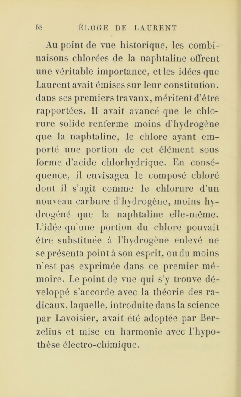 Au point de vue historique, les combi- naisons chlorées de la naphtaline offrent une véritable importance, et les idées que Laurent avait émises sur leur constitution, dans ses premiers travaux, méritent d’être rapportées. 11 avait avancé que le chlo- rure solide renferme moins d’hydrogène que la naphtaline, le chlore ayant em- porté une portion de cet élément sous forme d’acide chlorhydrique. En consé- quence, il envisagea le composé chloré dont il s’agit comme le chlorure d’un nouveau carbure d’hydrogène, moins hy- drogéné que la naphtaline elle-même. L’idée qu’une portion du chlore pouvait être substituée à l’hydrogène enlevé ne se présenta point à son esprit, ou du moins n’est pas exprimée dans ce premier mé- moire. Le point de vue qui s’y trouve dé- veloppé s’accorde avec la théorie des ra- dicaux, laquelle, introduite dans la science par Lavoisier, avait été adoptée par Ber- zelius et mise en harmonie avec l’hypo- thèse électro-chimique.