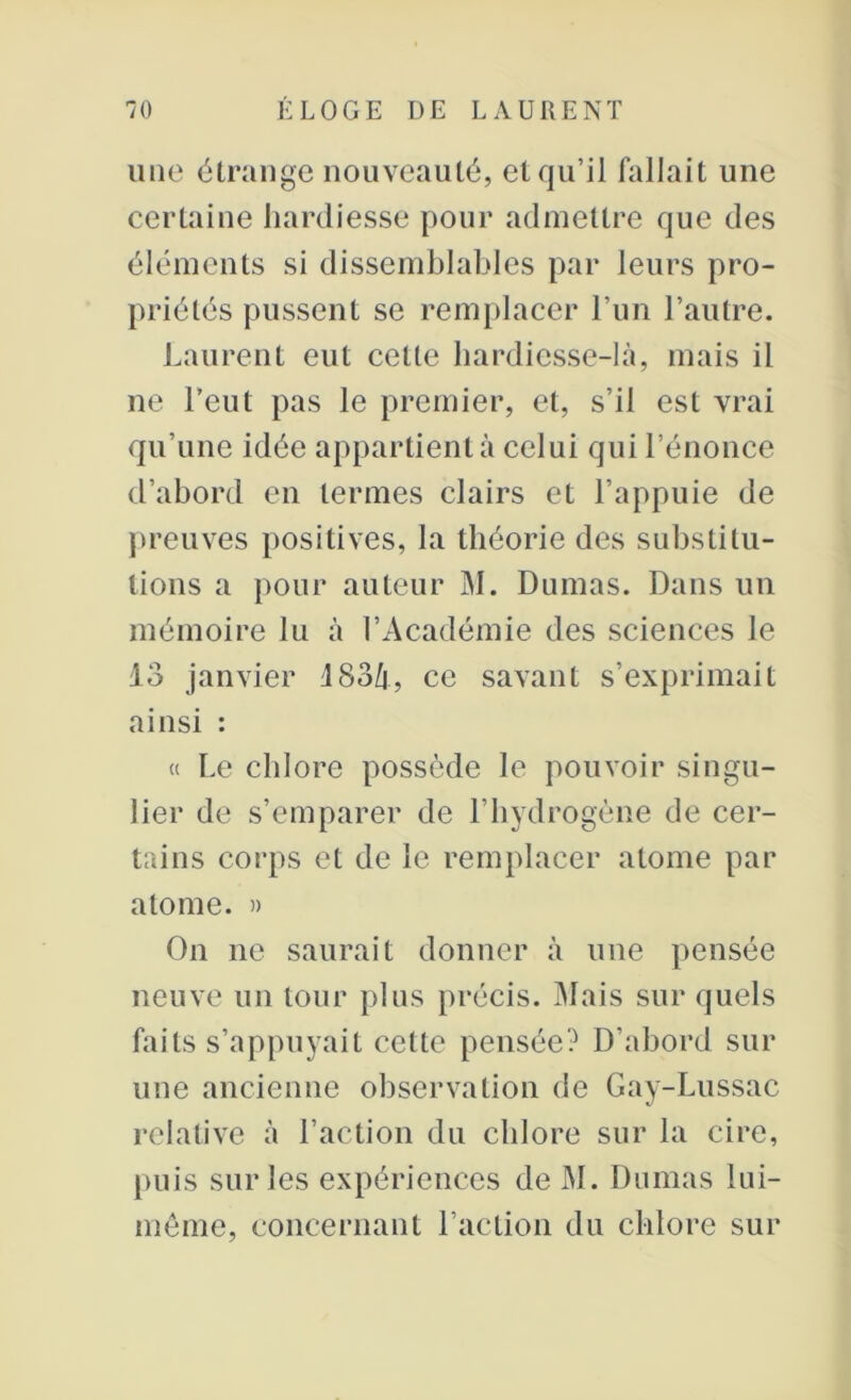 une étrange nouveauté, et qu’il fallait une certaine hardiesse pour admettre que des éléments si dissemblables par leurs pro- priétés pussent se remplacer l’un l’autre. Laurent eut cette hardiesse-là, mais il ne l’eut pas le premier, et, s’il est vrai qu’une idée appartient à celui qui l’énonce d’abord en termes clairs et l’appuie de preuves positives, la théorie des substitu- tions a pour auteur M. Dumas. Dans un mémoire lu à l’Académie des sciences le 13 janvier 183/j, ce savant s’exprimait ainsi : « Le chlore possède le pouvoir singu- lier de s’emparer de l’hydrogène de cer- tains corps et de le remplacer atome par atome. » On ne saurait donner à une pensée neuve un tour plus précis. Mais sur quels faits s’appuyait cette pensée? D’abord sur une ancienne observation de Gay-Lussac relative à l’action du chlore sur la cire, puis sur les expériences de M. Dumas lui- même, concernant l’action du chlore sur