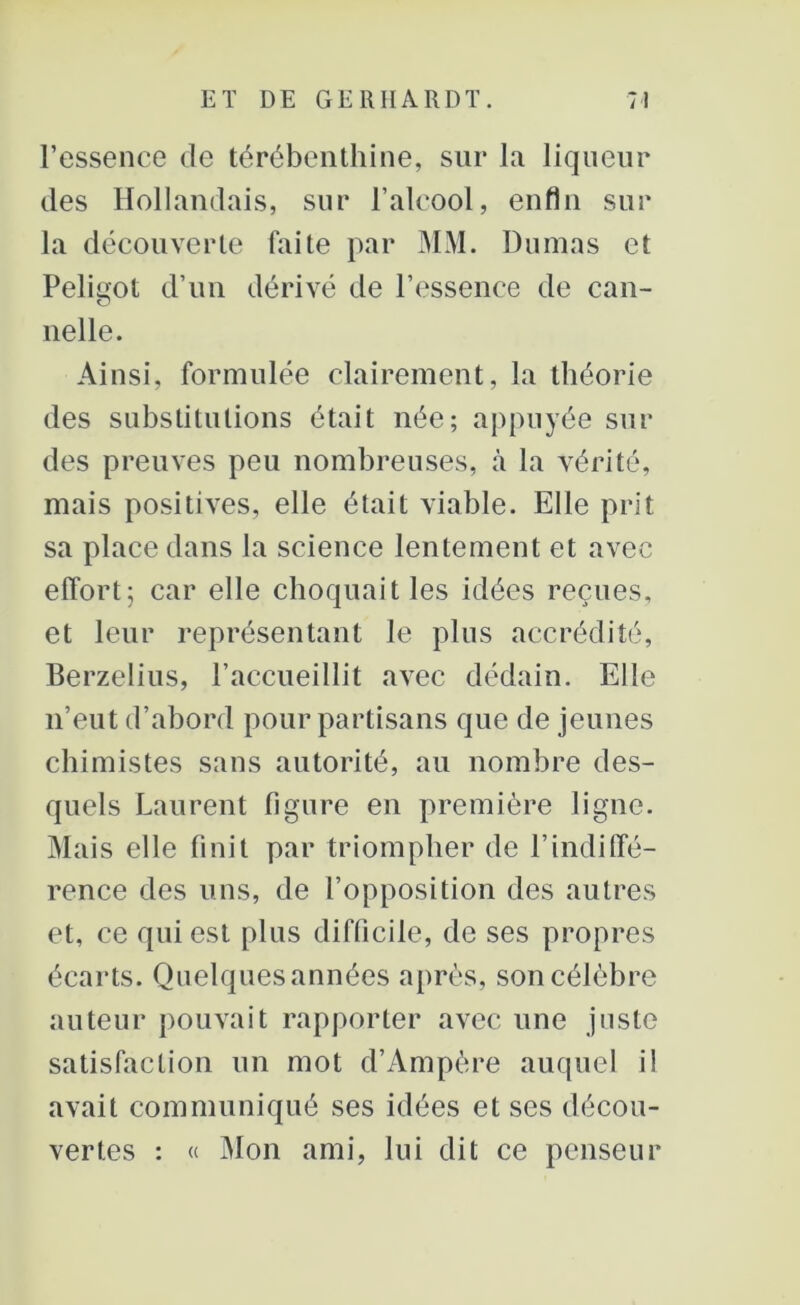 l’essence de térébenthine, sur la liqueur des Hollandais, sur l’alcool, enfin sur la découverte fai te par MM. Dumas et Peligot d’un dérivé de l’essence de can- nelle. Ainsi, formulée clairement, la théorie des substitutions était née; appuyée sui- des preuves peu nombreuses, à la vérité, mais positives, elle était viable. Elle prit sa place dans la science lentement et avec effort; car elle choquait les idées reçues, et leur représentant le plus accrédité, Berzelius, l’accueillit avec dédain. Elle n’eut d’abord pour partisans que de jeunes chimistes sans autorité, au nombre des- quels Laurent figure en première ligne. Mais elle finit par triompher de l’indiffé- rence des uns, de l’opposition des autres et, ce qui est plus difficile, de ses propres écarts. Quelques années après, son célèbre auteur pouvait rapporter avec une juste satisfaction un mot d’Ampère auquel il avait communiqué ses idées et ses décou- vertes : « Mon ami, lui dit ce penseur