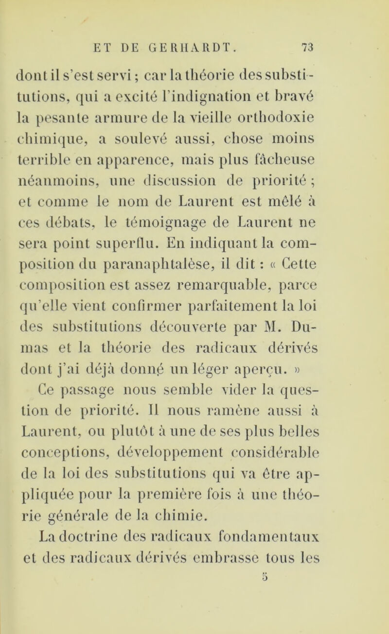 dont il s’est servi ; car la théorie des substi - tutions, qui a excité l’indignation et bravé la pesante armure de la vieille orthodoxie chimique, a soulevé aussi, chose moins terrible en apparence, mais plus fâcheuse néanmoins, une discussion de priorité ; et comme le nom de Laurent est mêlé à ces débats, le témoignage de Laurent ne sera point superflu. En indiquant la com- position du paranaphtalèse, il dit : « Cette composition est assez remarquable, parce qu’elle vient confirmer parfaitement la loi des substitutions découverte par M. Du- mas et la théorie des radicaux dérivés dont j’ai déjà donné un léger aperçu. » Ce passage nous semble vider la ques- tion de priorité. Il nous ramène aussi à Laurent, ou plutôt à une de ses plus belles conceptions, développement considérable de la loi des substitutions qui va être ap- pliquée pour la première fois à une théo- rie générale de la chimie. La doctrine des radicaux fondamentaux et des radicaux dérivés embrasse tous les