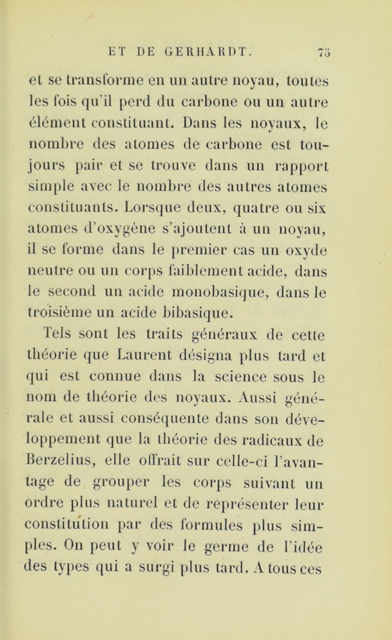 et se transforme en un autre noyau, toutes les fois qu'il perd du carbone ou un autre élément constituant. Dans les noyaux, le nombre des atomes de carbone est tou- jours pair et se trouve dans un rapport simple avec le nombre des autres atomes constituants. Lorsque deux, quatre ou six atomes d’oxygène s’ajoutent à un noyau, il se forme dans le premier cas un oxyde neutre ou un corps faiblement acide, dans le second un acide monobasique, dans Je troisième un acide bibasique. Tels sont les traits généraux de cette théorie que Laurent désigna plus tard et qui est connue dans la science sous le nom de théorie des noyaux. Aussi géné- rale et aussi conséquente dans son déve- loppement que la théorie des radicaux de Berzelius, elle offrait sur celle-ci l’avan- tage de grouper les corps suivant un ordre plus naturel et de représenter leur constitution par des formules plus sim- ples. On peut y voir le germe de l’idée des types qui a surgi plus tard. A tous ces