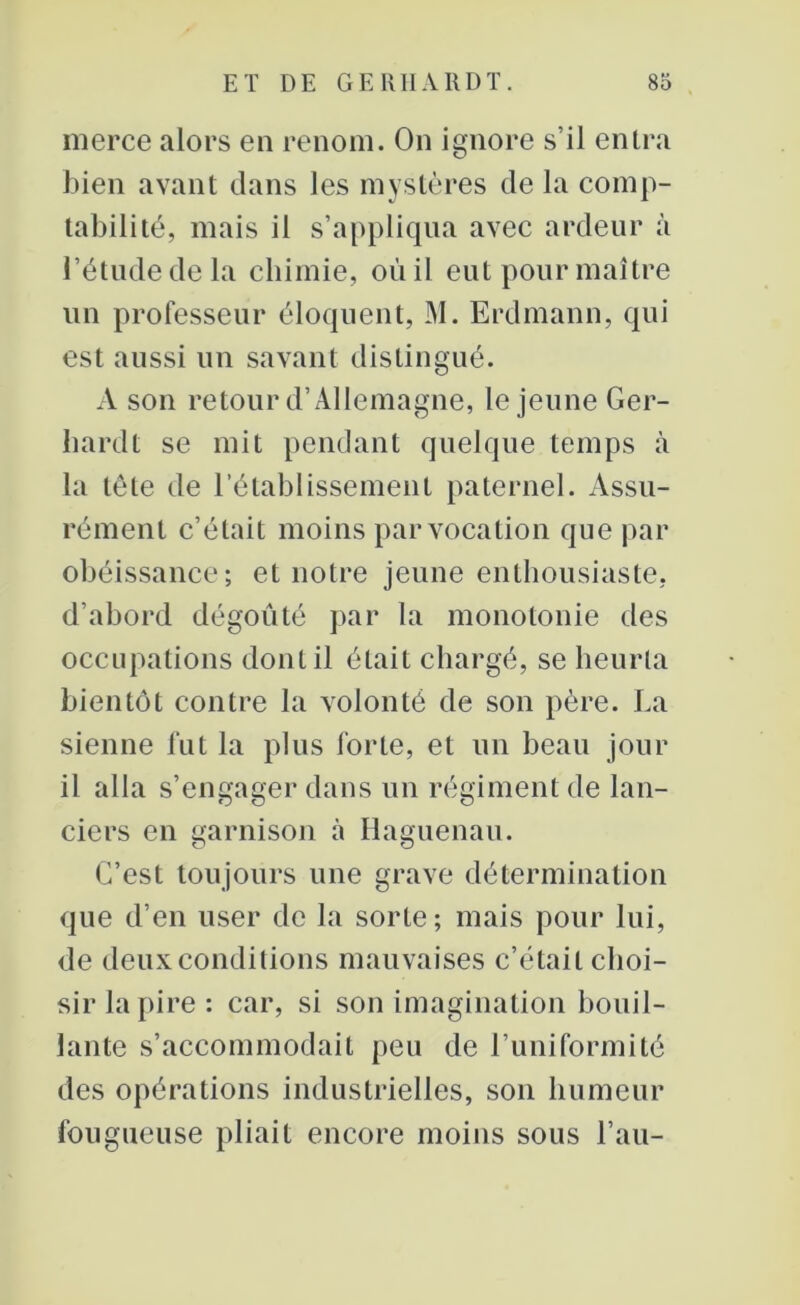 merce alors en renom. On ignore s’il entra bien avant dans les mystères de la comp- tabilité, mais il s’appliqua avec ardeur à l’étude de la chimie, où il eut pour maître un professeur éloquent, M. Erdmann, qui est aussi un savant distingué. A son retour d’Allemagne, le jeune Ger- hardt se mit pendant quelque temps à la tête de l’établissement paternel. Assu- rément c’était moins par vocation que par obéissance; et notre jeune enthousiaste, d’abord dégoûté par la monotonie des occupations dont il était chargé, se heurta bientôt contre la volonté de son père. La sienne fut la plus forte, et un beau jour il alla s’engager dans un régiment de lan- ciers en garnison à Haguenau. C’est toujours une grave détermination que d’en user de la sorte; mais pour lui, de deux conditions mauvaises c’était choi- sir la pire : car, si son imagination bouil- lante s’accommodait peu de l’uniformité des opérations industrielles, son humeur fougueuse pliait encore moins sous l’an-