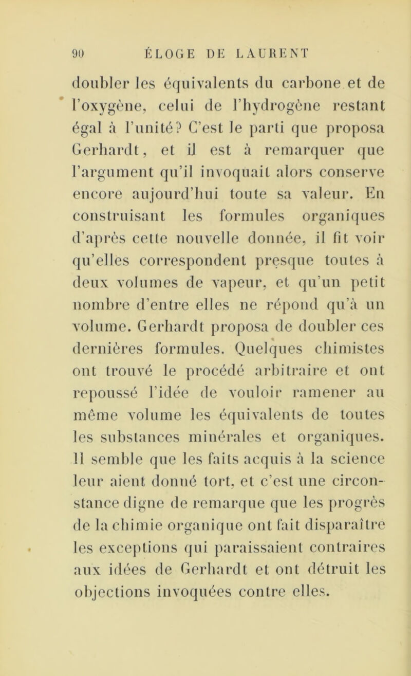 doubler les équivalents du carbone et de l’oxygène, celui de l’hydrogène restant égal à l’unité? C’est le parti que proposa Gerhardt, et iJ est à remarquer que l’argument qu’il invoquait alors conserve encore aujourd’hui toute sa valeur. En construisant les formules organiques d’après celte nouvelle donnée, il fit voir qu’elles correspondent presque toutes à deux volumes de vapeur, et qu’un petit nombre d’entre elles ne répond qu’à un volume. Gerhardt proposa de doubler ces « dernières formules. Quelques chimistes ont trouvé le procédé arbitraire et ont repoussé l’idée de vouloir ramener au même volume les équivalents de toutes les substances minérales et organiques. 11 semble que les faits acquis à la science leur aient donné tort, et c’est une circon- stance digne de remarque que les progrès de la chimie organique ont fait disparaître les exceptions qui paraissaient contraires aux idées de Gerhardt et ont détruit les objections invoquées contre elles.