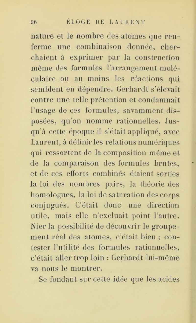 nature et le nombre des atomes que ren- ferme une combinaison donnée, cher- chaient à exprimer par la construction même des formules l’arrangement molé- culaire ou au moins les réactions qui semblent en dépendre. Gerhardt s’élevait contre une telle prétention et condamnait l’usage de ces formules, savamment dis- posées, qu’on nomme rationnelles. Jus- qu’à cette époque il s’était appliqué, avec Laurent, à définir les relations numériques qui ressortent de la composition même et de la comparaison des formules brutes, et de ces efforts combinés étaient soriies la loi des nombres pairs, la théorie des homologues, la loi de saturation des corps conjugués. C’était donc une direction utile, mais elle n’excluait point l’autre. ÎNier la possibilité de découvrir le groupe- ment réel des atomes, c’était bien ; con- tester l’utilité des formules rationnelles, c’était aller trop loin : Gerhardt lui-même va nous le montrer. Se fondant sur cette idée que les acides