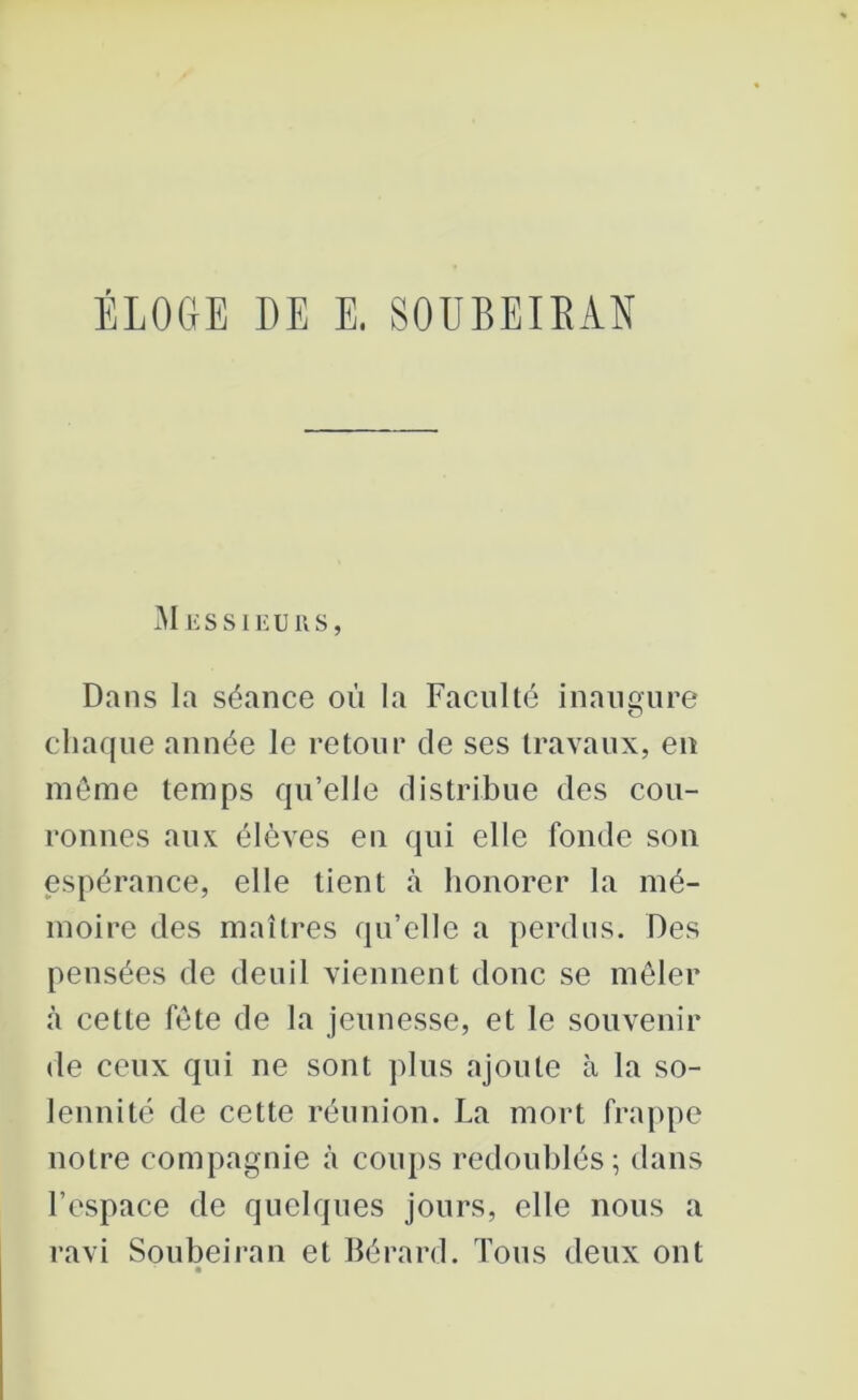 ÉLOGE DE E. SOUBEIKAN Messieurs, Dans la séance où la Faculté inaugure chaque année le retour de ses travaux, en même temps qu’elle distribue des cou- ronnes aux élèves en qui elle fonde son espérance, elle tient à honorer la mé- moire des maîtres qu’elle a perdus. Des pensées de deuil viennent donc se mêler «à cette fête de la jeunesse, et le souvenir de ceux qui ne sont plus ajoute à la so- lennité de cette réunion. La mort frappe notre compagnie à coups redoublés; dans l’espace de quelques jours, elle nous a ravi Soubeiran et Bérard. Tous deux ont