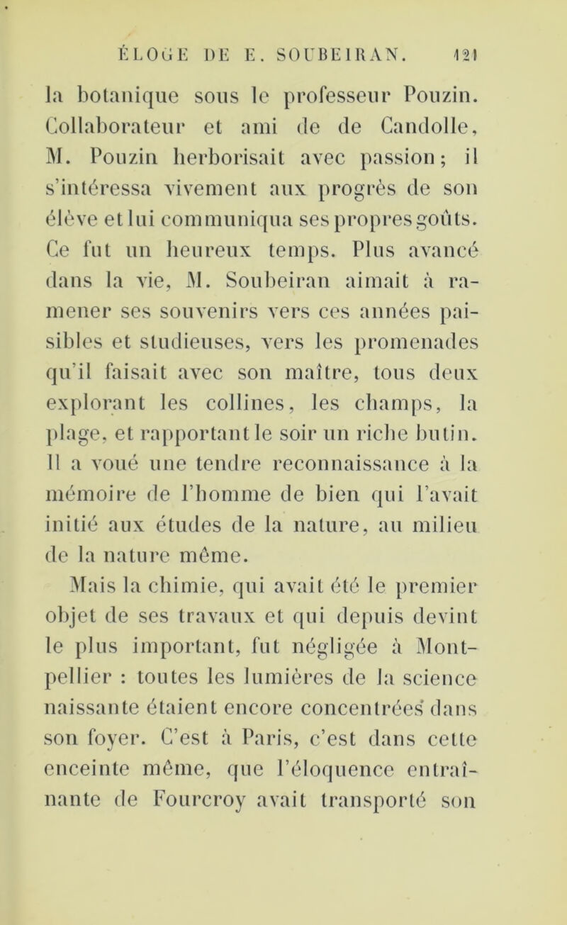 la botanique sous le professeur Pouzin. Collaborateur et ami de de Candolle, M. Pouzin herborisait avec passion; il s’intéressa vivement aux progrès de son élève et lui communiqua ses propres goûts. Ce fut un heureux temps. Plus avancé dans la vie, M. Soubeiran aimait à ra- mener ses souvenirs vers ces années pai- sibles et studieuses, vers les promenades qu’il faisait avec son maître, tous deux explorant les collines, les champs, la plage, et rapportant le soir un riche butin. 11 a voué une tendre reconnaissance à la mémoire de l’homme de bien qui l’avait initié aux études de la nature, au milieu de la nature même. Mais la chimie, qui avait été le premier objet de ses travaux et qui depuis devint le plus important, fut négligée à Mont- pellier : toutes les lumières de la science naissante étaient encore concentrées dans son foyer. C’est à Paris, c’est dans cette enceinte même, que l’éloquence entraî- nante de Fourcroy avait transporté son