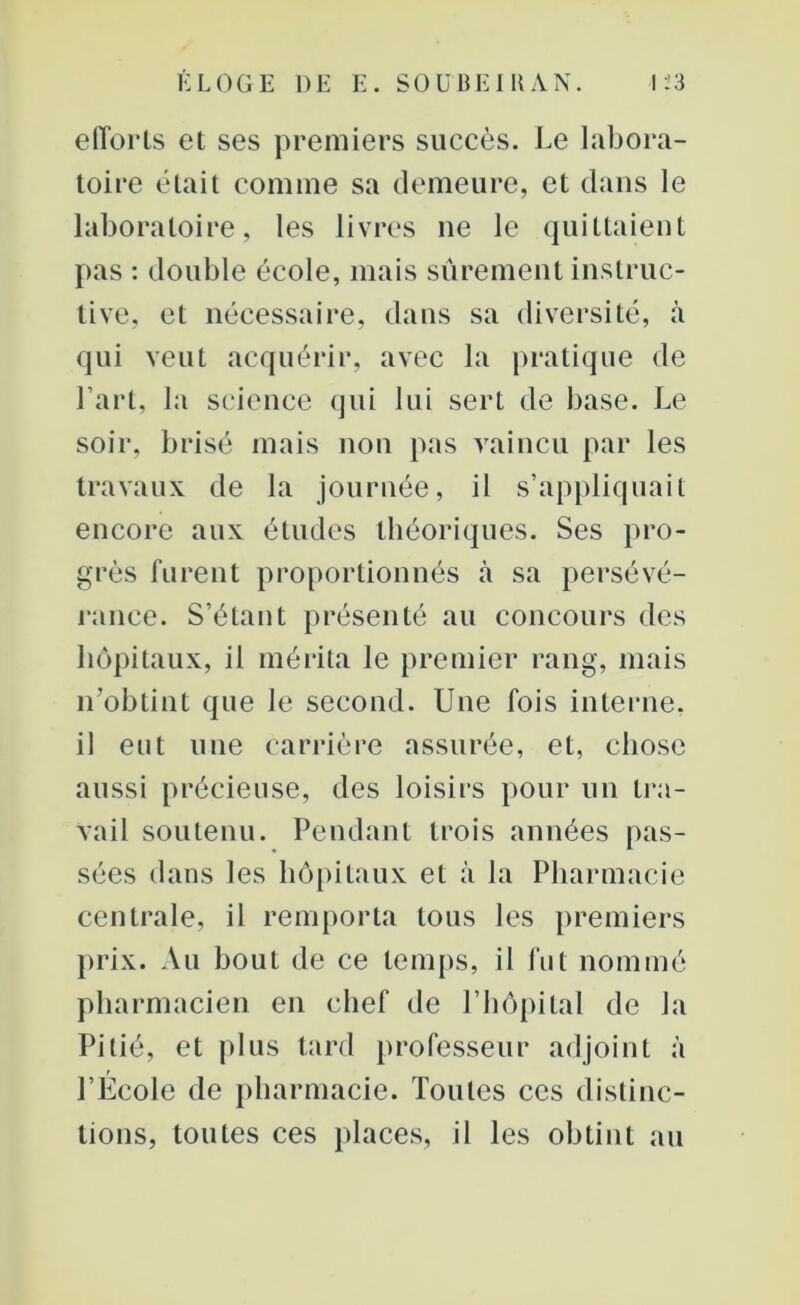 efforts et ses premiers succès. Le labora- toire était comme sa demeure, et dans le laboratoire, les livres ne le quittaient pas : double école, mais sûrement instruc- tive, et nécessaire, dans sa diversité, à qui veut acquérir, avec la pratique de l’art, la science qui lui sert de base. Le soir, brisé mais non pas vaincu par les travaux de la journée, il s’appliquait encore aux études théoriques. Ses pro- grès furent proportionnés à sa persévé- rance. S’étant présenté au concours des hôpitaux, il mérita le premier rang, mais n’obtint que le second. Une fois interne, il eut une carrière assurée, et, chose aussi précieuse, des loisirs pour un tra- vail soutenu. Pendant trois années pas- sées dans les hôpitaux et à la Pharmacie centrale, il remporta tous les premiers prix. Au bout de ce temps, il fut nommé pharmacien en chef de l’hôpital de la Pitié, et plus tard professeur adjoint à l’École de pharmacie. Toutes ces distinc- tions, toutes ces places, il les obtint au