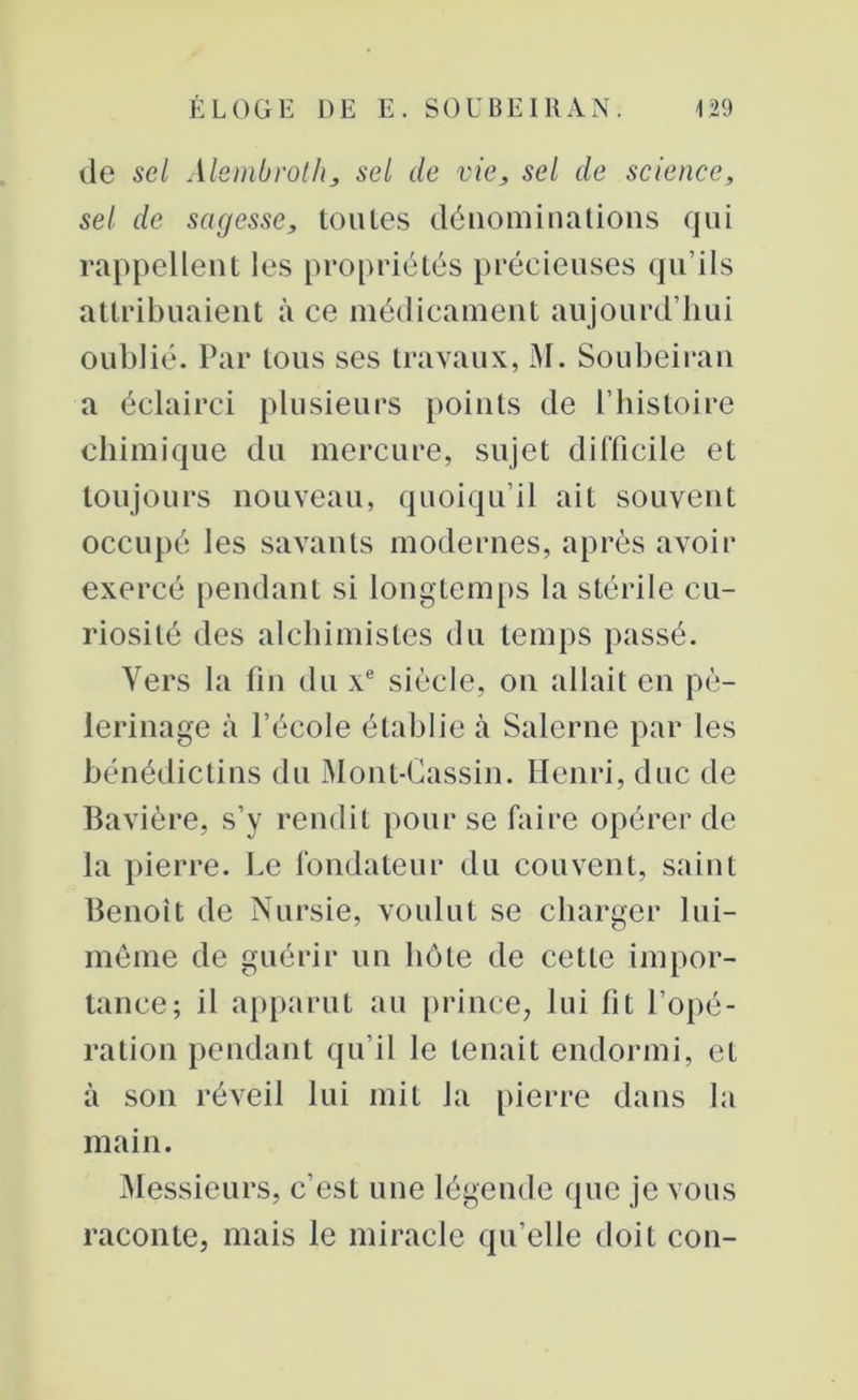 de sel Alembroth, sel de vie, sel de science, sel de sagesse, toutes dénominations qui rappellent les propriétés précieuses qu’ils attribuaient à ce médicament aujourd’hui oublié. Par tous ses travaux, M. Soubeiran a éclairci plusieurs points de l’histoire chimique du mercure, sujet difficile et toujours nouveau, quoiqu’il ait souvent occupé les savants modernes, après avoir exercé pendant si longtemps la stérile cu- riosité des alchimistes du temps passé. Vers la fin du xe siècle, on allait en pè- lerinage à l’école établie îi Salerne par les bénédictins du Mont-Gassin. Henri, duc de Bavière, s’y rendit pour se faire opérer de la pierre. Le fondateur du couvent, saint Benoit de Nursie, voulut se charger lui- même de guérir un hôte de cette impor- tance; il apparut au prince, lui fit l’opé- ration pendant qu’il le tenait endormi, et à son réveil lui mit la pierre dans la main. Messieurs, c’est une légende que je vous raconte, mais le miracle qu’elle doit con-