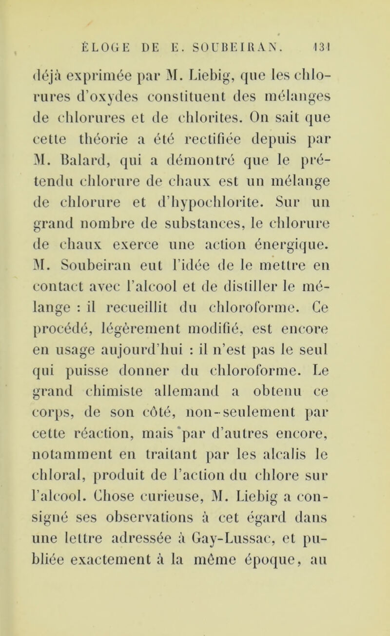 déjà exprimée par M. Liebig, que les chlo- rures d’oxydes constituent des mélanges de chlorures et de chlorites. On sait que cette théorie a été rectifiée depuis par M. Balard, qui a démontré que le pré- tendu chlorure de chaux est un mélange de chlorure et d’hypochlorite. Sur un grand nombre de substances, le chlorure de chaux exerce une action énergique. M. Soubeiran eut l’idée de le mettre en contact avec l’alcool et de distiller le mé- lange : il recueillit du chloroforme. Ce procédé, légèrement modifié, est encore en usage aujourd’hui : il n’est pas le seul qui puisse donner du chloroforme. Le grand chimiste allemand a obtenu ce corps, de son côté, non-seulement par cette réaction, mais par d’autres encore, notamment en traitant par les alcalis le chloral, produit de l’action du chlore sur l’alcool. Chose curieuse, M. Liebig a con- signé ses observations à cet égard dans une lettre adressée à Gay-Lussac, et pu- bliée exactement à la même époque, au