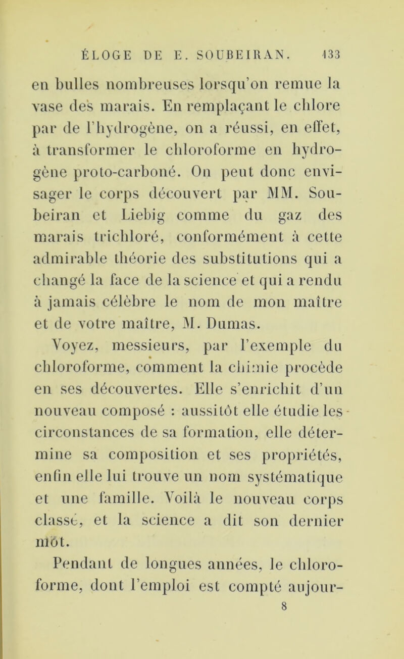 en bulles nombreuses lorsqu’on remue la vase des marais. En remplaçant le cblore par de l’hydrogène, on a réussi, en effet, à transformer le chloroforme en hydro- gène proto-carboné. On peut donc envi- sager le corps découvert par MM. Sou- beiran et Liebig comme du gaz des marais trichloré, conformément à cette admirable théorie des substitutions qui a changé la face de la science et qui a rendu à jamais célèbre le nom de mon maître et de votre maître, M. Dumas. Voyez, messieurs, par l’exemple du chloroforme, comment la chimie procède en ses découvertes. Elle s’enrichit d’un nouveau composé : aussitôt elle étudie les circonstances de sa formation, elle déter- mine sa composition et ses propriétés, enfin elle lui trouve un nom systématique et une famille. Voilà le nouveau corps classe, et la science a dit son dernier mot. Pendant de longues années, le chloro- forme, dont l’emploi est compté aujour- 8