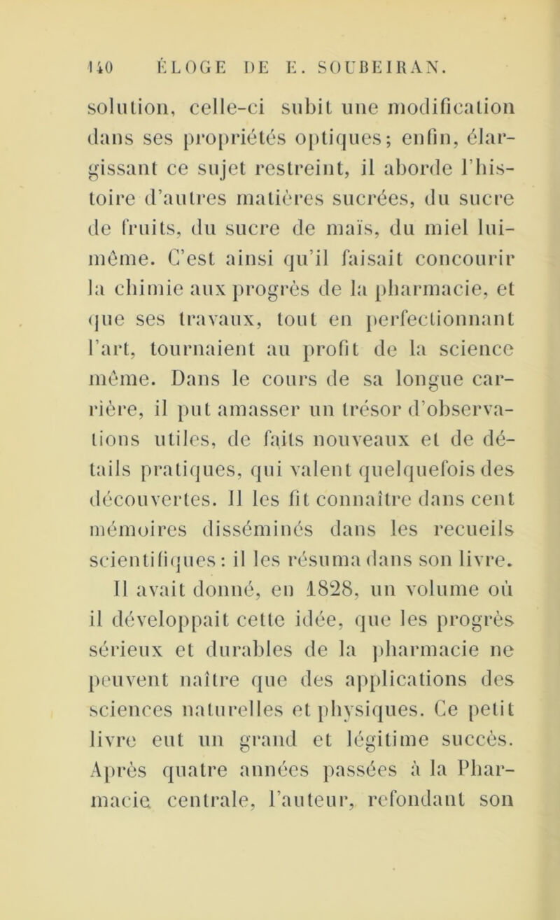 solution, celle-ci subit une modification dans ses propriétés optiques; enfin, élar- gissant ce sujet restreint, il aborde l’his- toire d’autres matières sucrées, du sucre de fruits, du sucre de maïs, du miel lui- même. C’est ainsi qu’il faisait concourir la chimie aux progrès de la pharmacie, et que ses travaux, tout en perfectionnant l’art, tournaient au profit de la science même. Dans le cours de sa longue car- rière, il put amasser un trésor d’observa- tions utiles, de faits nouveaux et de dé- tails pratiques, qui valent quelquefois des découvertes. 11 les fit connaître dans cent mémoires disséminés dans les recueils scientifiques: il les résuma dans son livre. 11 avait donné, eu 1828, un volume où il développait cette idée, que les progrès sérieux et durables de la pharmacie ne peuvent naître que des applications des sciences naturelles et physiques. Ce petit livre eut un grand et légitime succès. Après quatre années passées à la Phar- macie centrale, l’auteur, refondant son