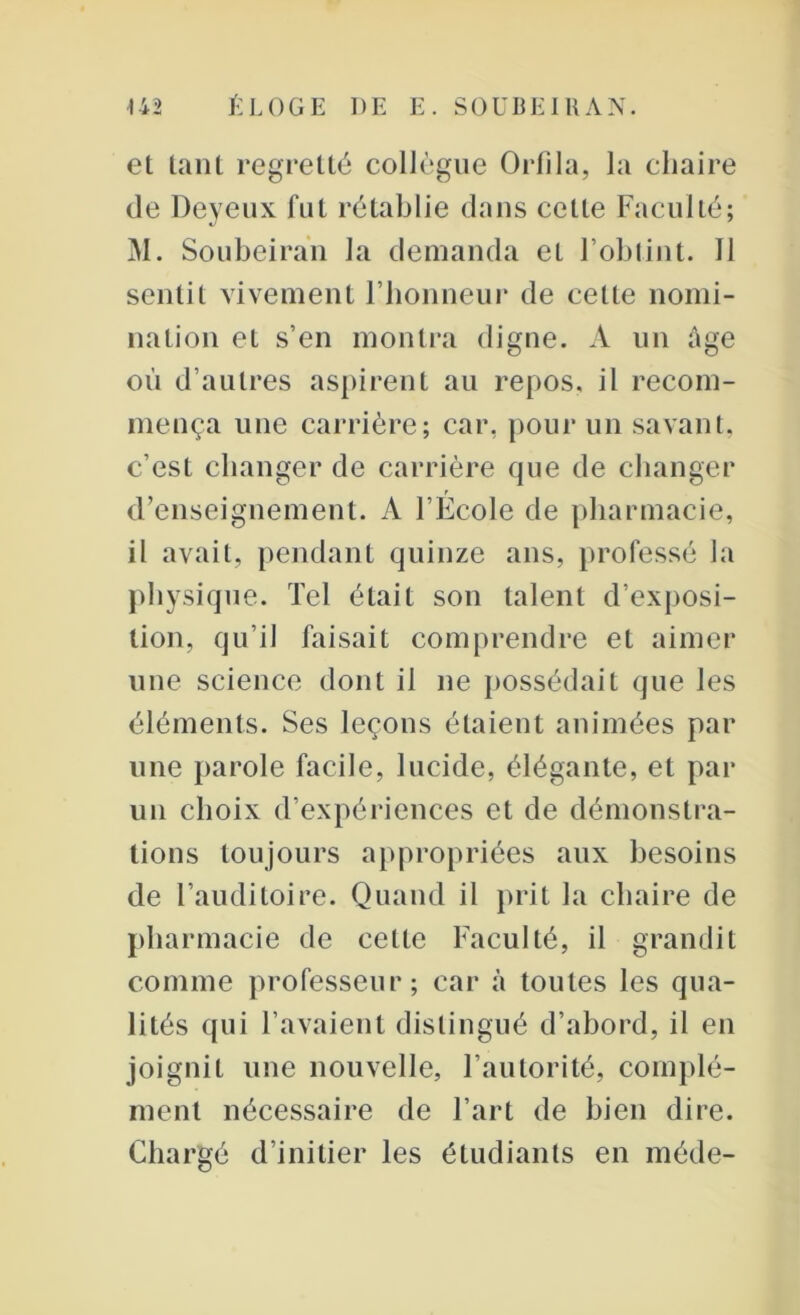 et tant regretté collègue Orfila, la chaire de Deyeux fut rétablie dans celte Faculté; M. Soubeiran la demanda eL l’obtint. 11 sentit vivement l’honneur de celle nomi- nation et s’en montra digne. A un âge où d’autres aspirent au repos, il recom- mença une carrière; car. pour un savant, c’est changer de carrière que de changer d’enseignement. A l’École de pharmacie, il avait, pendant quinze ans, professé la physique. Tel était son talent d’exposi- tion, qu’il faisait comprendre et aimer une science dont il ne possédait que les éléments. Ses leçons étaient animées par une parole facile, lucide, élégante, et par un choix d’expériences et de démonstra- tions toujours appropriées aux besoins de l’auditoire. Quand il prit la chaire de pharmacie de cette Faculté, il grandit comme professeur; car à toutes les qua- lités qui l’avaient distingué d’abord, il en joignit une nouvelle, l’autorité, complé- ment nécessaire de l’art de bien dire. Chargé d’initier les étudiants en méde-