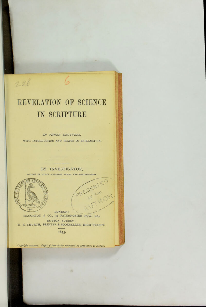 REVELATION OF SCIENCE IN SCRIPTURE IN’ THREE LECTURES, WITH INTRODUCTION AND PLATES IN EXPLANATION. BY INVESTIGATOR. AUTHOR OF OTHER SCIENTIFIC WORKS AND CONTRIBUTIONS. HAUGHTON & CO., LONDON: \ ^ io paternoster ROW, E.C. SUTTON, SURREY: W. R. CHURCH, PRINTER & BOOKSELLER, HIGH STREET. TS75- Copyright reserved. Right of translation permitted on application to Author. U7. 7. n IJ.'.t. . . r* • ** r