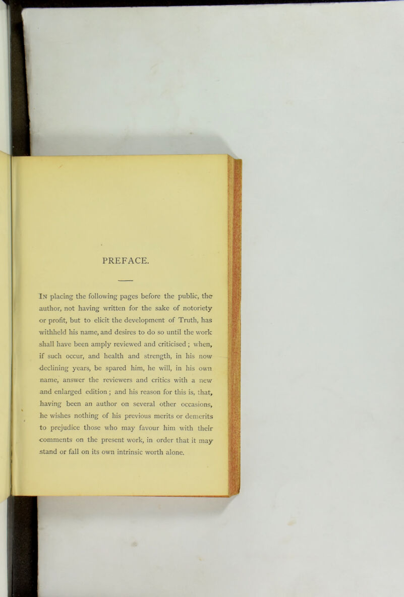 PREFACE. In placing the following pages before the public, the author, not having written for the sake of notoriety or profit, but to elicit the development of Truth, has withheld his name, and desires to do so until the work shall have been amply reviewed and criticised ; when, if such occur, and health and strength, in his now declining years, be spared him, he will, in his own name, answer the reviewers and critics with a new and enlarged edition ; and his reason for this is, that, having been an author on several other occasions, he wishes nothing of his previous merits or demerits to prejudice those who may favour him with their comments on the present work, in order that it may stand or fall on its own intrinsic worth alone.