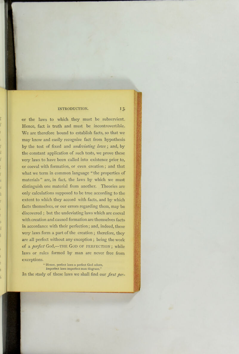 1 O' or the laws to which they must be subservient. Hence, fact is truth and must be incontrovertible.. We are therefore bound to establish facts, so that we may know and easily recognize fact from hypothesis by the test of fixed and undcviating lazes ; and, by the constant application of such tests, we prove these very laws to have been called into existence prior to,, or coeval with formation, or even creation ; and that what we term in common language “ the properties of materials ” are, in fact, the laws by which we must distinguish one material from another. Theories are only calculations supposed to be true according to the extent to which they accord with facts, and by which facts themselves, or our errors regarding them, may be discovered ; but the undeviating laws which are coeval with creation and caused formation are themselves facts in accordance with their perfection; and, indeed, these very laws form a part of the creation ; therefore, they are all perfect without any exception ; being the work of a perfect God,—THE God OF PERFECTION; while laws or rules formed by man are never free from exceptions. Hence, perfect laws a perfect God adorn, Imperfect laws imperfect man disgrace.” In the study of these laws we shall find our first per-