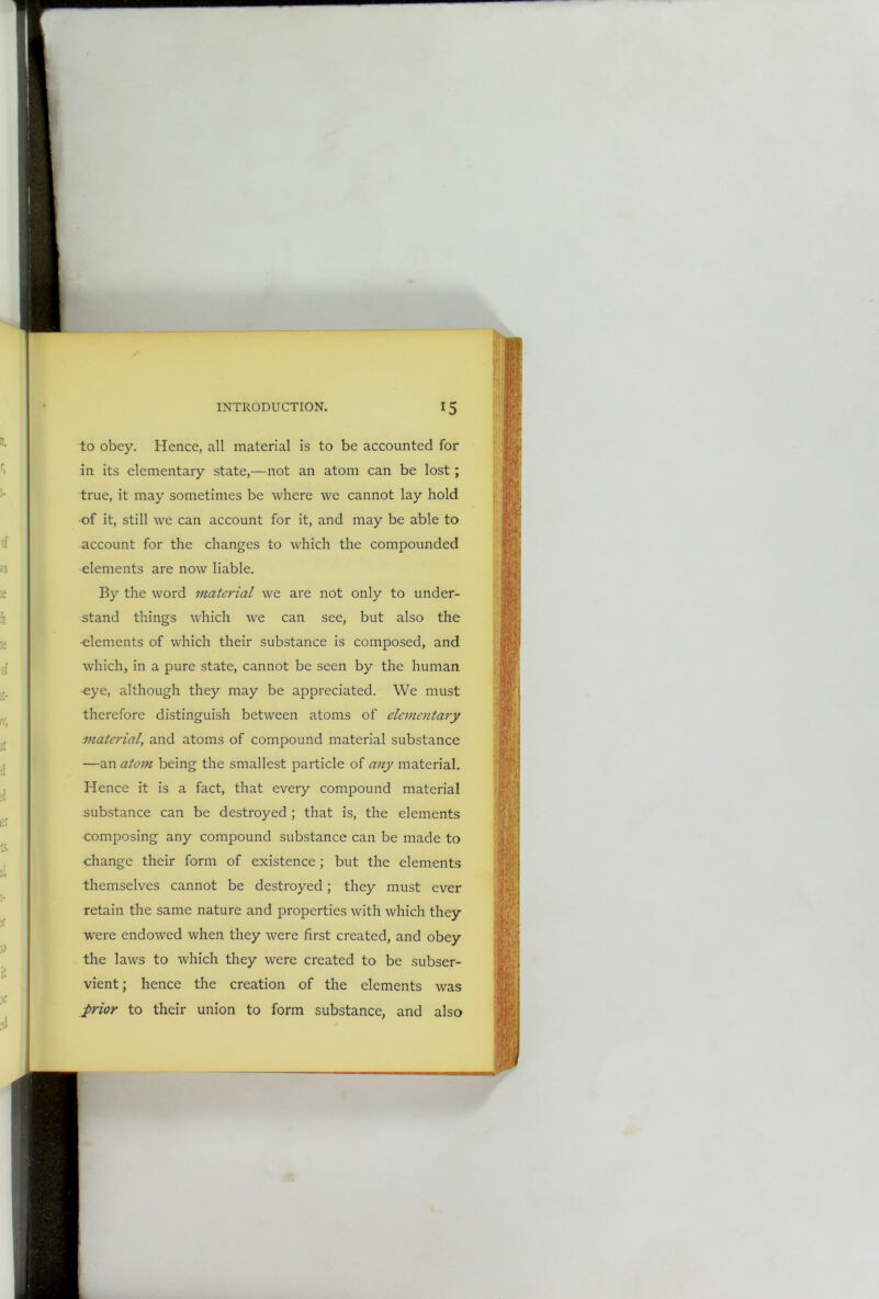 to obey. Hence, all material is to be accounted for in its elementary state,—not an atom can be lost ; true, it may sometimes be where we cannot lay hold of it, still we can account for it, and may be able to account for the changes to which the compounded elements are now liable. By the word material we are not only to under- stand things which we can see, but also the elements of which their substance is composed, and which, in a pure state, cannot be seen by the human eye, although they may be appreciated. We must therefore distinguish between atoms of elementary material, and atoms of compound material substance —an atom being the smallest particle of any material. Hence it is a fact, that every compound material substance can be destroyed ; that is, the elements composing any compound substance can be made to change their form of existence; but the elements themselves cannot be destroyed; they must ever retain the same nature and properties with which they were endowed when they were first created, and obey the laws to which they were created to be subser- vient ; hence the creation of the elements was _prior to their union to form substance, and also