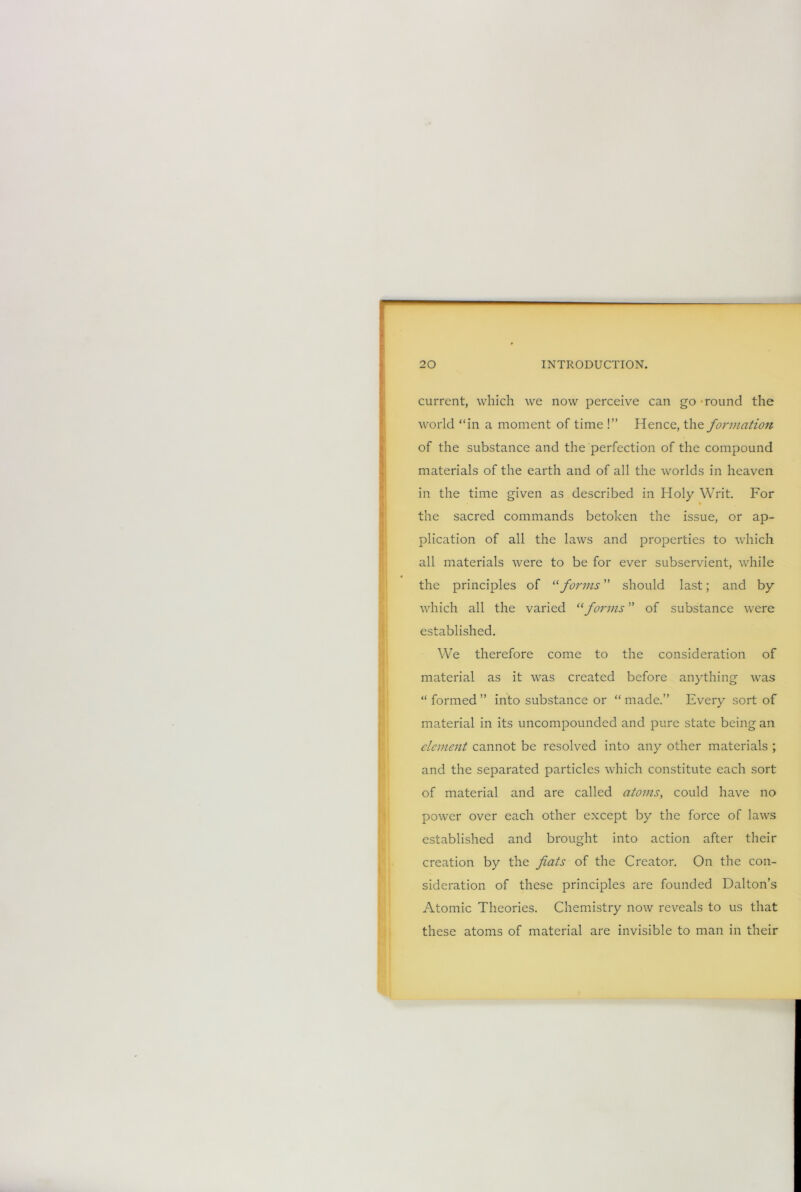 current, which we now perceive can go - round the world “in a moment of time !” Hence, the formation of the substance and the perfection of the compound materials of the earth and of all the worlds in heaven in the time given as described in Holy Writ. For the sacred commands betoken the issue, or ap- plication of all the laws and properties to which all materials were to be for ever subservient, while the principles of “ forms ” should last; and by which all the varied “forms ” of substance w'ere established. We therefore come to the consideration of material as it was created before anything was “formed” into substance or “made.” Every sort of material in its uncompounded and pure state being an element cannot be resolved into any other materials ; and the separated particles which constitute each sort of material and are called atoms, could have no power over each other except by the force of laws established and brought into action after their creation by the fiats of the Creator. On the con- sideration of these principles are founded Dalton’s Atomic Theories. Chemistry now reveals to us that these atoms of material are invisible to man in their