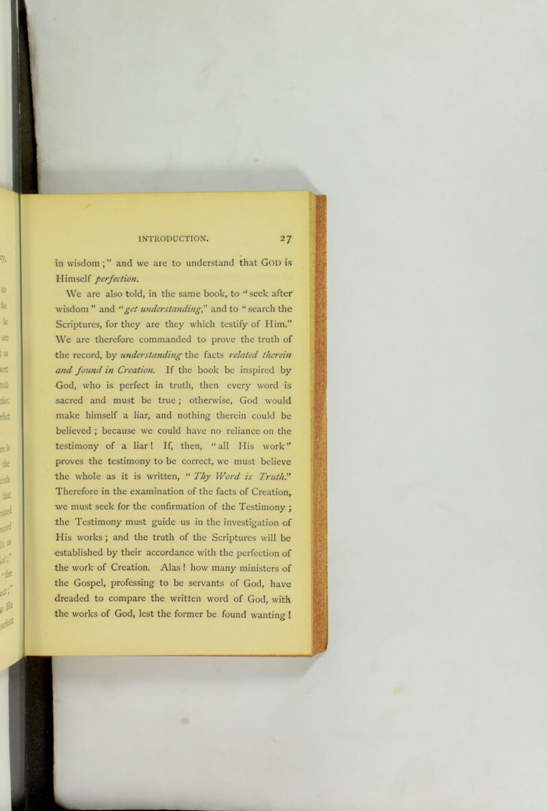 in wisdom ; ” and we are to understand that God is Himself perfection. We are also told, in the same book, to “ seek after wisdom ” and 11 get understanding,” and to “ search the Scriptures, for they are they which testify of Him.” We are therefore commanded to prove the truth of the record, by understanding the facts related therein and found in Creation. If the book be inspired by God, who is perfect in truth, then every word is sacred and must be true ; otherwise, God would make himself a liar, and nothing therein could be believed ; because we could have no reliance on the testimony of a liar! If, then, “ all His work ” proves the testimony to be correct, we must believe the whole as it is written, “ Thy Word is Truth'.' Therefore in the examination of the facts of Creation, we must seek for the confirmation of the Testimony ; the Testimony must guide us in the investigation of His works ; and the truth of the Scriptures will be established by their accordance with the perfection of the work of Creation. Alas ! how many ministers of the Gospel, professing to be servants of God, have dreaded to compare the written word of God, with the works of God, lest the former be found wanting !