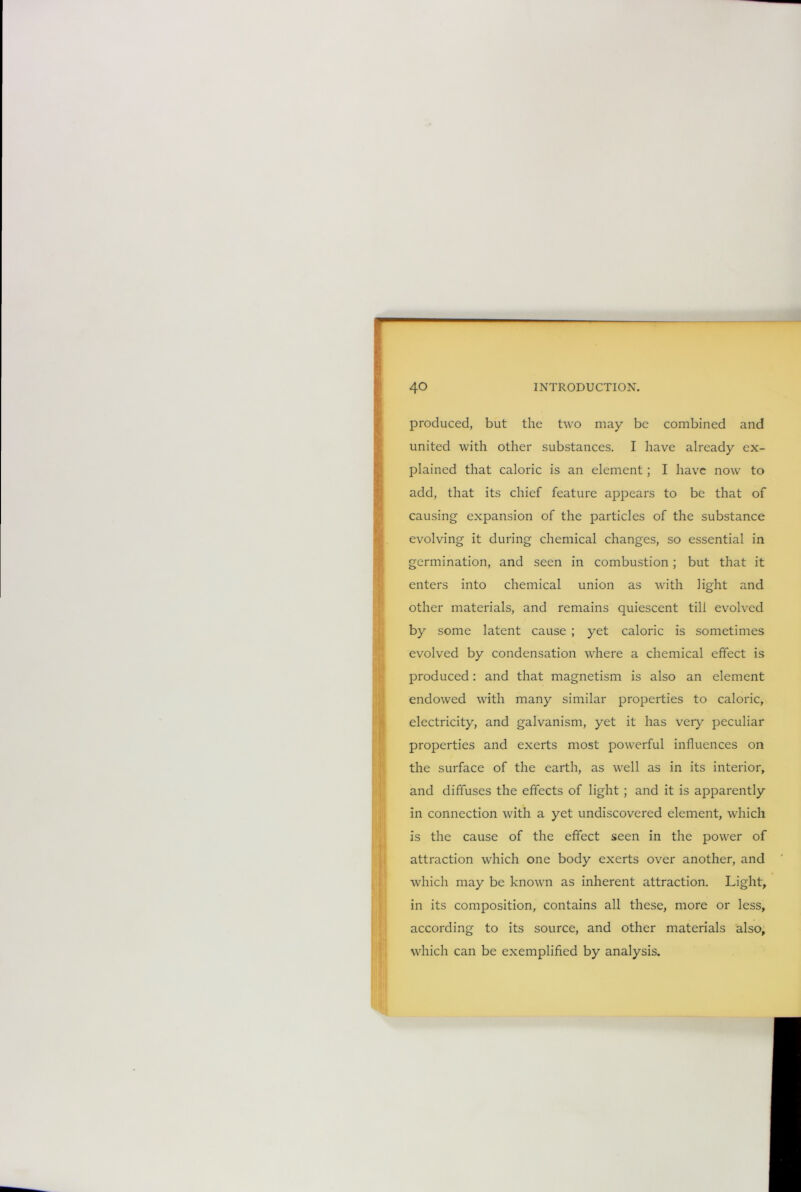 produced, but the two may be combined and united with other substances. I have already ex- plained that caloric is an element; I have now to add, that its chief feature appears to be that of causing expansion of the particles of the substance evolving it during chemical changes, so essential in germination, and seen in combustion; but that it enters into chemical union as with light and other materials, and remains quiescent till evolved by some latent cause ; yet caloric is sometimes evolved by condensation where a chemical effect is produced: and that magnetism is also an element endowed with many similar properties to caloric, electricity, and galvanism, yet it has veiy peculiar properties and exerts most powerful influences on the surface of the earth, as well as in its interior, and diffuses the effects of light ; and it is apparently in connection with a yet undiscovered element, which is the cause of the effect seen in the power of attraction which one body exerts over another, and which may be known as inherent attraction. Light, in its composition, contains all these, more or less, according to its source, and other materials also, which can be exemplified by analysis.