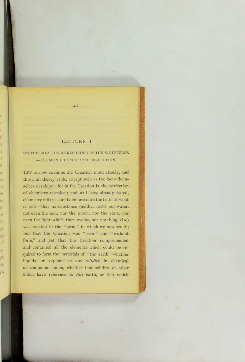 LECTURE I. 'ON THE CREATION AS RECORDED IN THE SCRIPTURES —ITS MUNIFICENCE AND PERFECTION. Let us now examine the Creation more closely, and throw all theory aside, except such as the facts them- selves develope ; for in the Creation is the perfection -of chemistry revealed ; and, as I have already stated, chemistry tells us—and demonstrates the truth of what it tells—that no substance (neither rocks nor water, not even the sun, nor the moon, nor the stars, nor even the light which they evolve, nor anything else) was created in the “form ” in which we now see it; but that the Creation was “ void ” and “ without form,” and yet that the Creation comprehended and contained all the elements which could be re- quired to form the materials of “ the earth,” whether liquids or vapours, or any solidity, in chemical or compound union, whether that solidity or other union have reference to this earth, or that which