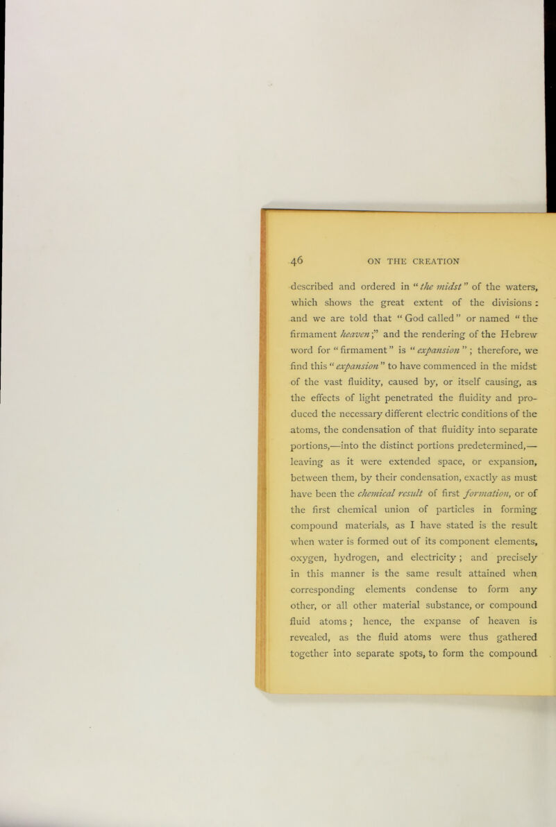 described and ordered in “ the midst ” of the waters, which shows the great extent of the divisions : and we are told that “ God called ” or named “ the firmament heavenand the rendering of the Hebrew word for “ firmament ” is “ expansion ” ; therefore, we find this “expansion ” to have commenced in the midst of the vast fluidity, caused by, or itself causing, as the effects of light penetrated the fluidity and pro- duced the necessary different electric conditions of the atoms, the condensation of that fluidity into separate portions,—into the distinct portions predetermined,— leaving as it were extended space, or expansion, between them, by their condensation, exactly as must have been the chemical result of first formation, or of the first chemical union of particles in forming compound materials, as I have stated is the result when water is formed out of its component elements, oxygen, hydrogen, and electricity ; and precisely in this manner is the same result attained when corresponding elements condense to form any other, or all other material substance, or compound fluid atoms; hence, the expanse of heaven is revealed, as the fluid atoms were thus gathered together into separate spots, to form the compound