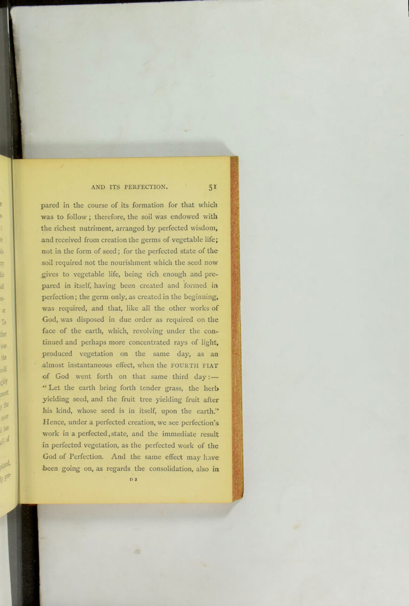 pared in the course of its formation for that which was to follow ; therefore, the soil was endowed with the richest nutriment, arranged by perfected wisdom, and received from creation the germs of vegetable life; not in the form of seed; for the perfected state of the soil required not the nourishment which the seed now gives to vegetable life, being rich enough and pre- \ pared in itself, having been created and formed in perfection; the germ only, as created in the beginning, was required, and that, like all the other works of God, was disposed in due order as required on the face of the earth, which, revolving under the con- tinued and perhaps more concentrated rays of light, produced vegetation on the same day, as an almost instantaneous effect, when the FOURTH FIAT of God went forth on that same third day:— “ Let the earth bring forth tender grass, the herb yielding seed, and the fruit tree yielding fruit after his kind, whose seed is in itself, upon the earth.” Hence, under a perfected creation, we see perfection’s work in a perfected.state, and the immediate result in perfected vegetation, as the perfected work of the God of Perfection. And the same effect may have been going on, as regards the consolidation, also in