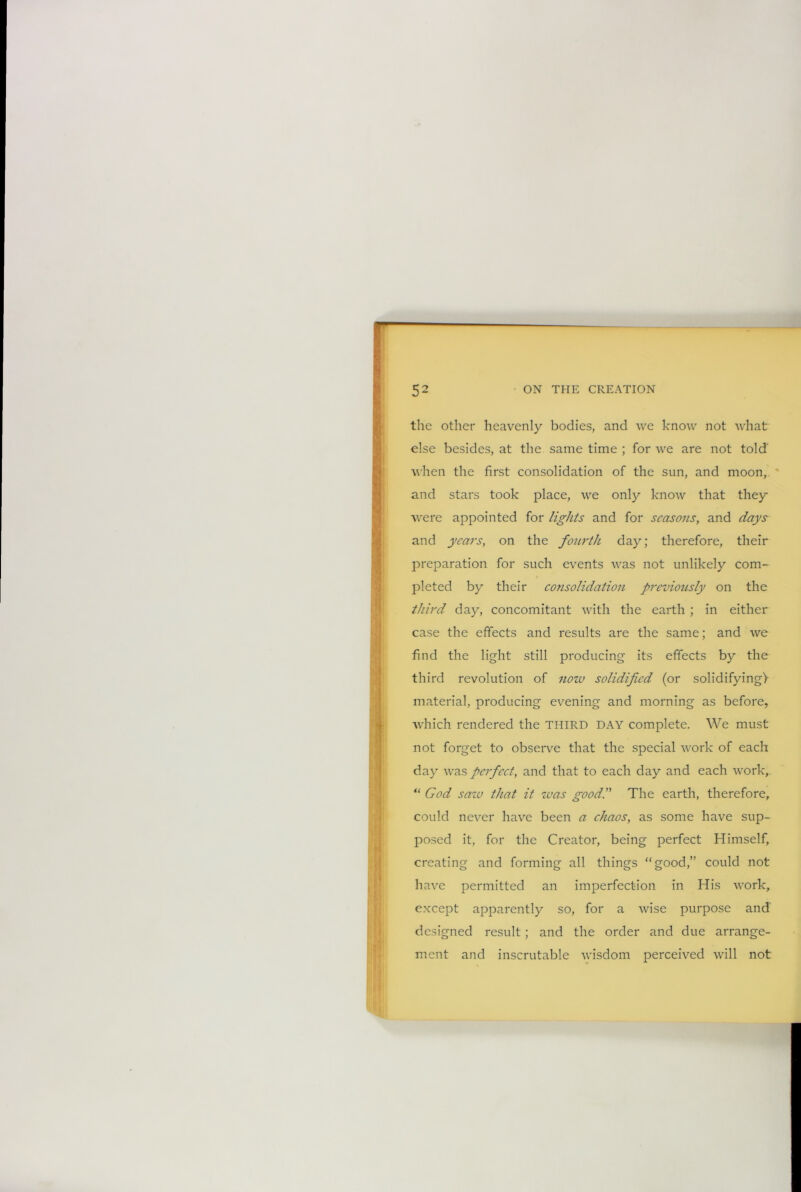 « the other heavenly bodies, and we know not what else besides, at the same time ; for we are not told' when the first consolidation of the sun, and moon, and stars took place, we only know that they were appointed for lights and for seasons, and days and years, on the fourth day; therefore, their preparation for such events was not unlikely com- pleted by their co?isolidation previously on the third day, concomitant with the earth ; in either case the effects and results are the same; and we find the light still producing its effects by the third revolution of now solidified (or solidifying} material, producing evening and morning as before, which rendered the THIRD DAY complete. We must not forget to observe that the special work of each day was perfect, and that to each day and each work, “ God saiv that it was good.” The earth, therefore, could never have been a chaos, as some have sup- posed it, for the Creator, being perfect Himself, creating and forming all things “good,” could not have permitted an imperfection in His work, except apparently so, for a wise purpose and designed result; and the order and due arrange- ment and inscrutable wisdom perceived will not