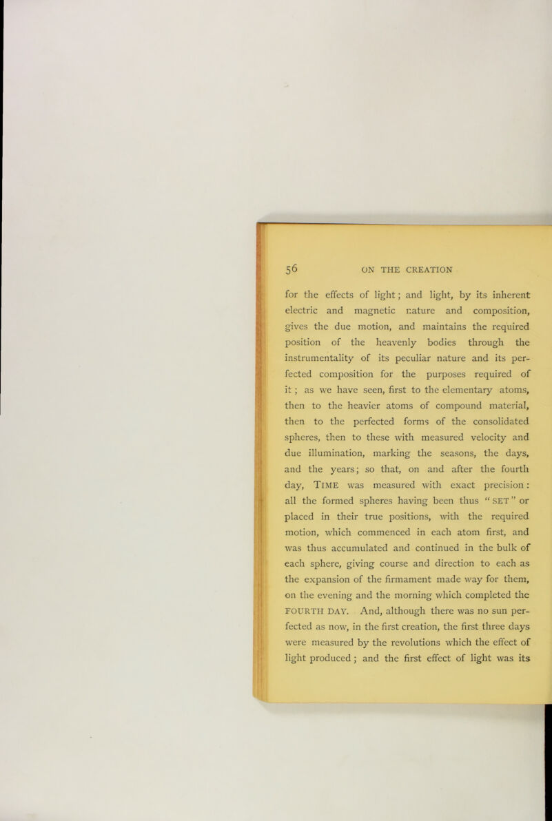 for the effects of light; and light, by its inherent electric and magnetic nature and composition, gives the due motion, and maintains the required position of the heavenly bodies through the instrumentality of its peculiar nature and its per- fected composition for the purposes required of it ; as we have seen, first to the elementary atoms, then to the heavier atoms of compound material, then to the perfected forms of the consolidated spheres, then to these with measured velocity and due illumination, marking the seasons, the days, and the years; so that, on and after the fourth day, Time was measured with exact precision: all the formed spheres having been thus “ SET ” or placed in their true positions, with the required motion, which commenced in each atom first, and was thus accumulated and continued in the bulk of each sphere, giving course and direction to each as the expansion of the firmament made way for them, on the evening and the morning which completed the FOURTH DAY. And, although there was no sun per- fected as now, in the first creation, the first three days were measured by the revolutions which the effect of light produced ; and the first effect of light was its