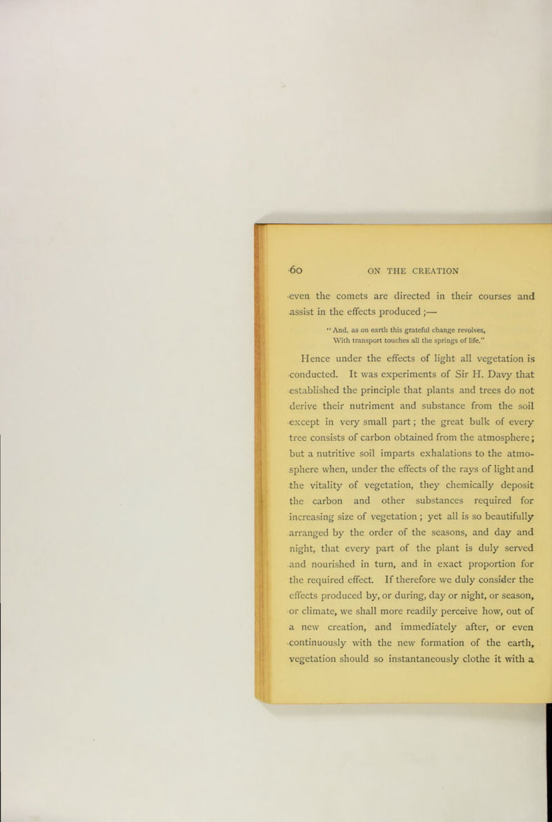 •even the comets are directed in their courses and assist in the effects produced ;— ‘ ‘ And, as on earth this grateful change revolves, With transport touches all the springs of life.” Hence under the effects of light all vegetation is conducted. It was experiments of Sir H. Davy that established the principle that plants and trees do not derive their nutriment and substance from the soil except in very small part; the great bulk of every tree consists of carbon obtained from the atmosphere; but a nutritive soil imparts exhalations to the atmo- sphere when, under the effects of the rays of light and the vitality of vegetation, they chemically deposit the carbon and other substances required for increasing size of vegetation ; yet all is so beautifully arranged by the order of the seasons, and day and night, that every part of the plant is duly served and nourished in turn, and in exact proportion for the required effect. If therefore we duly consider the effects produced by, or during, day or night, or season, or climate, we shall more readily perceive how, out of a new creation, and immediately after, or even continuously with the new formation of the earth, vegetation should so instantaneously clothe it with a