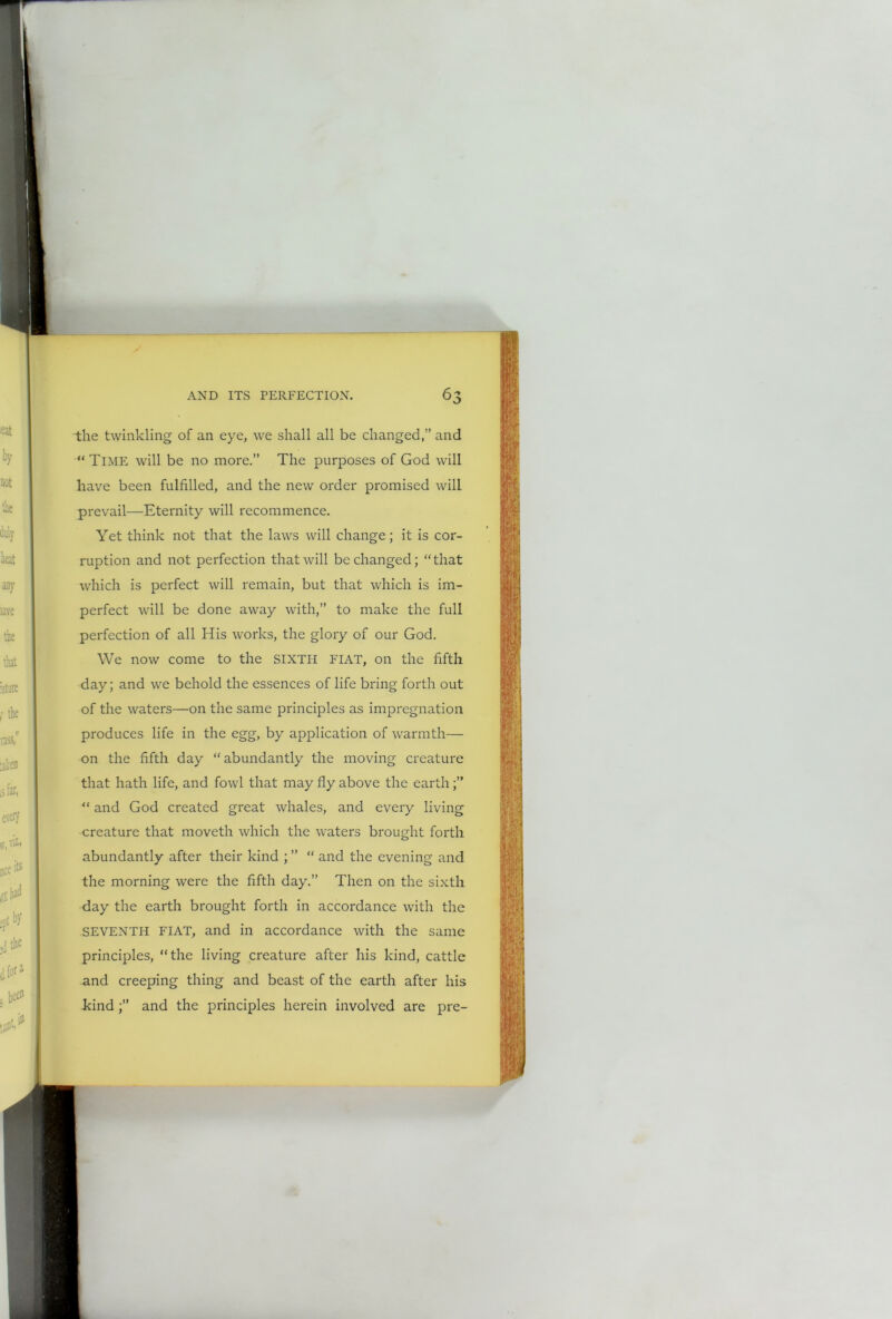 r i AND ITS PERFECTION. the twinkling of an eye, we shall all be changed,” and “Time will be no more.” The purposes of God will have been fulfilled, and the new order promised will prevail—Eternity will recommence. Yet think not that the laws will change; it is cor- ruption and not perfection that will be changed; “ that which is perfect will remain, but that which is im- perfect will be done away with,” to make the full perfection of all His works, the glory of our God. We now come to the SIXTH FIAT, on the fifth day; and we behold the essences of life bring forth out of the waters—on the same principles as impregnation produces life in the egg, by application of warmth— on the fifth day “ abundantly the moving creature that hath life, and fowl that may fly above the earth;” “ and God created great whales, and every living creature that moveth which the waters brought forth abundantly after their kind ; ” “ and the evening and the morning were the fifth day.” Then on the sixth day the earth brought forth in accordance with the SEVENTH FIAT, and in accordance with the same principles, “the living creature after his kind, cattle and creeping thing and beast of the earth after his kind ;” and the principles herein involved are pre-
