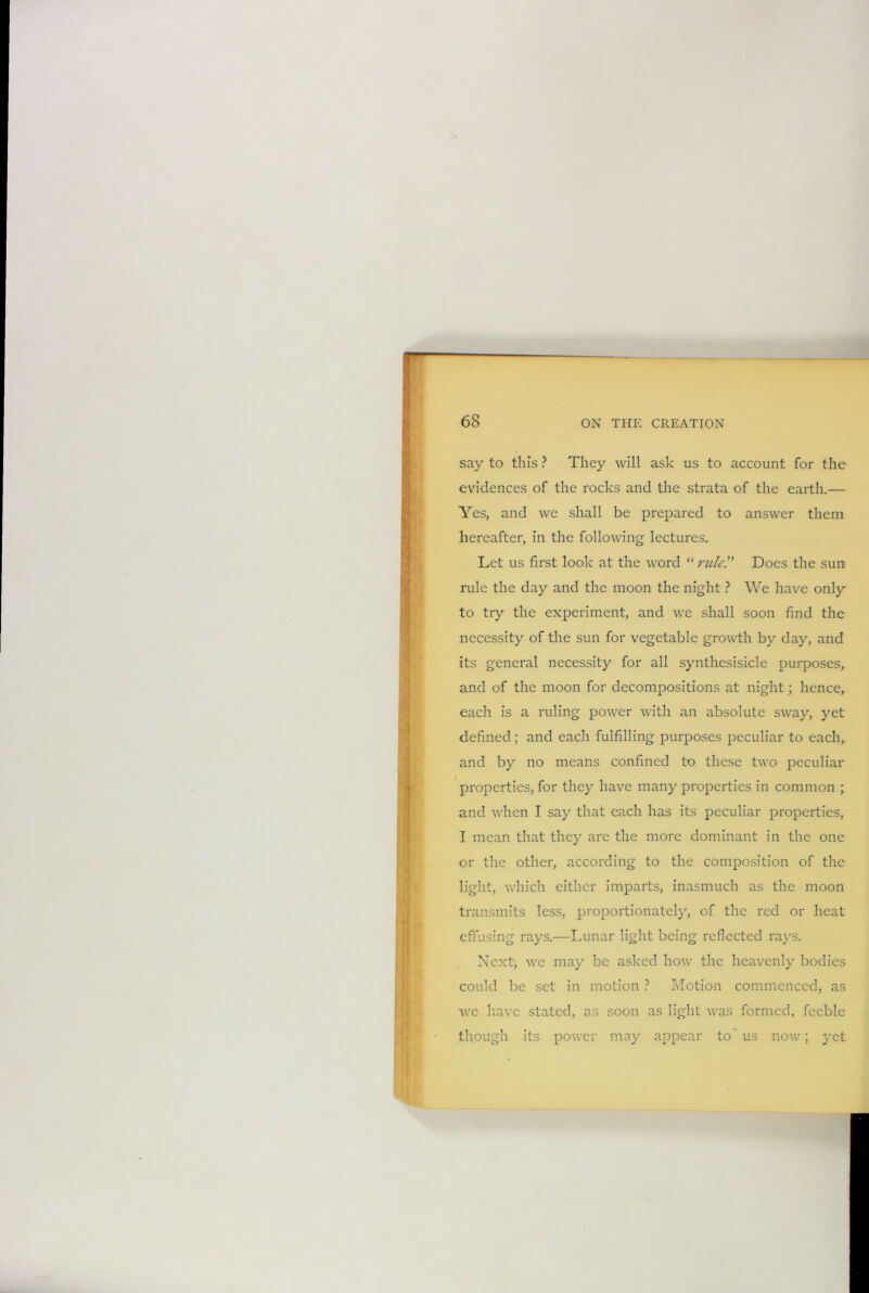 6S say to this ? They will ash us to account for the evidences of the rocks and the strata of the earth.— Yes, and we shall be prepared to answer them hereafter, in the following lectures. Let us first look at the word “ ruler Does the sun rule the day and the moon the night ? We have only to try the experiment, and we shall soon find the necessity of the sun for vegetable growth by day, and its general necessity for all synthesisicle purposes, and of the moon for decompositions at night; hence, each is a ruling power with an absolute sway, yet defined; and each fulfilling purposes peculiar to each, and by no means confined to these two peculiar properties, for they have many properties in common ; and when T say that each has its peculiar properties, I mean that they are the more dominant in the one or the other, according to the composition of the light, which either imparts, inasmuch as the moon transmits less, proportionately, of the red or heat effusing rays.—Lunar light being reflected rays. Next, we may be asked how the heavenly bodies could be set in motion ? Motion commenced, as we have stated, as soon as light was formed, feeble though its power may appear to' us now; yet