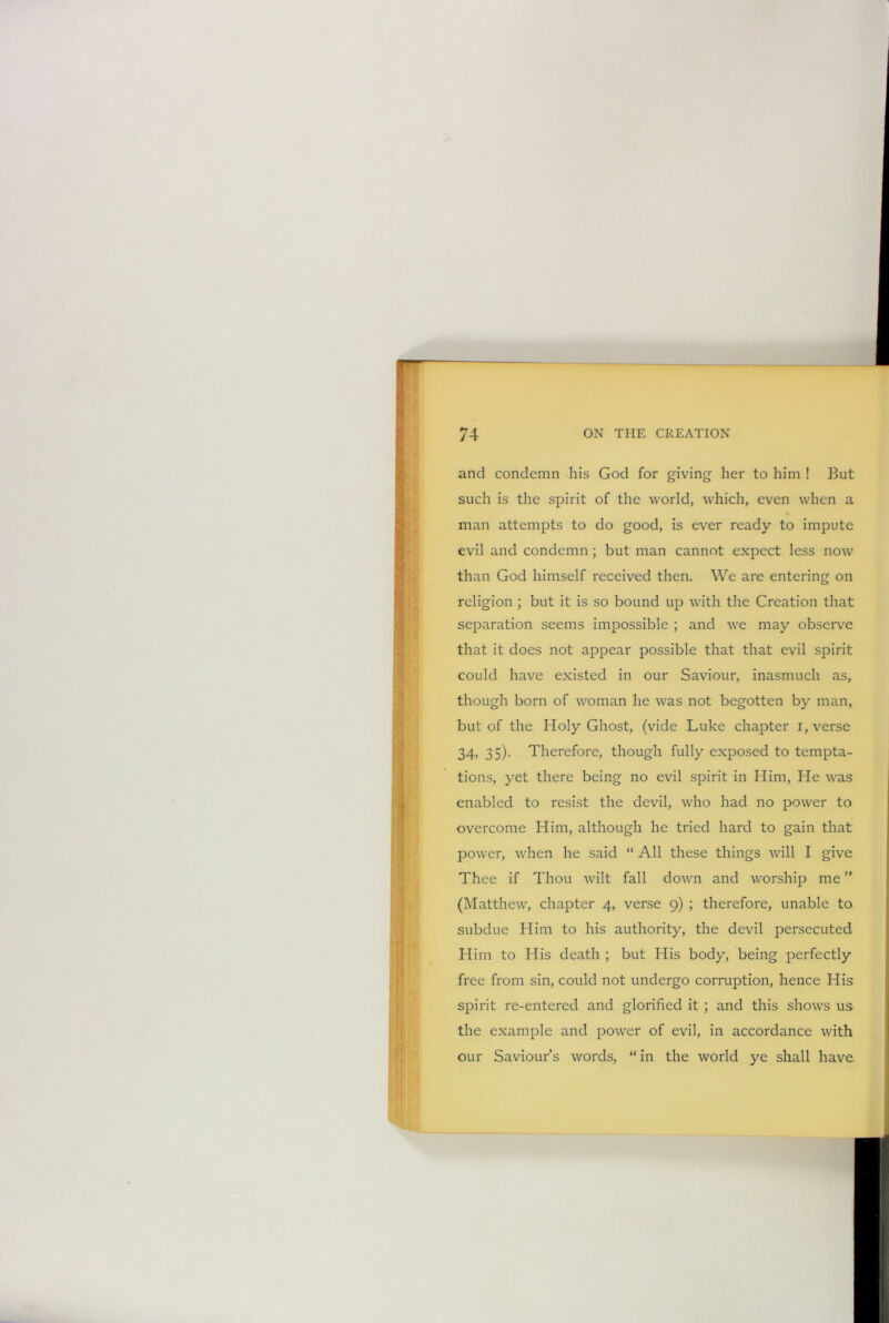 and condemn his God for giving her to him ! But such is the spirit of the world, which, even when a man attempts to do good, is ever ready to impute evil and condemn ; but man cannot expect less now than God himself received then. We are entering on religion ; but it is so bound up with the Creation that separation seems impossible ; and we may observe that it does not appear possible that that evil spirit could have existed in our Saviour, inasmuch as, though born of woman he was not begotten by man, but of the Holy Ghost, (vide Luke chapter i, verse 34, 35). Therefore, though fully exposed to tempta- tions, yet there being no evil spirit in Him, He was enabled to resist the devil, who had no power to overcome Him, although he tried hard to gain that power, when he said “ All these things will I give Thee if Thou wilt fall down and worship me ” (Matthew, chapter 4, verse 9) ; therefore, unable to subdue Him to his authority, the devil persecuted Him to His death ; but His body, being perfectly free from sin, could not undergo corruption, hence His spirit re-entered and glorified it ; and this shows us the example and power of evil, in accordance with our Saviour’s words, “in the world ye shall have