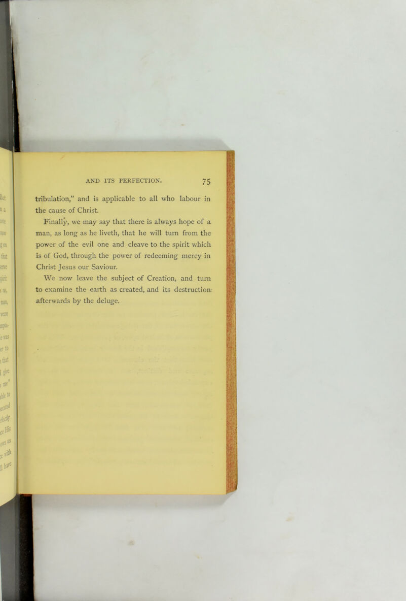 tribulation,” and is applicable to all who labour in the cause of Christ. Finally, we may say that there is always hope of a man, as long as he liveth, that he will turn from the power of the evil one and cleave to the spirit which is of God, through the power of redeeming mercy in Christ Jesus our Saviour. We now leave the subject of Creation, and turn to examine the earth as created, and its destruction: afterwards by the deluge.