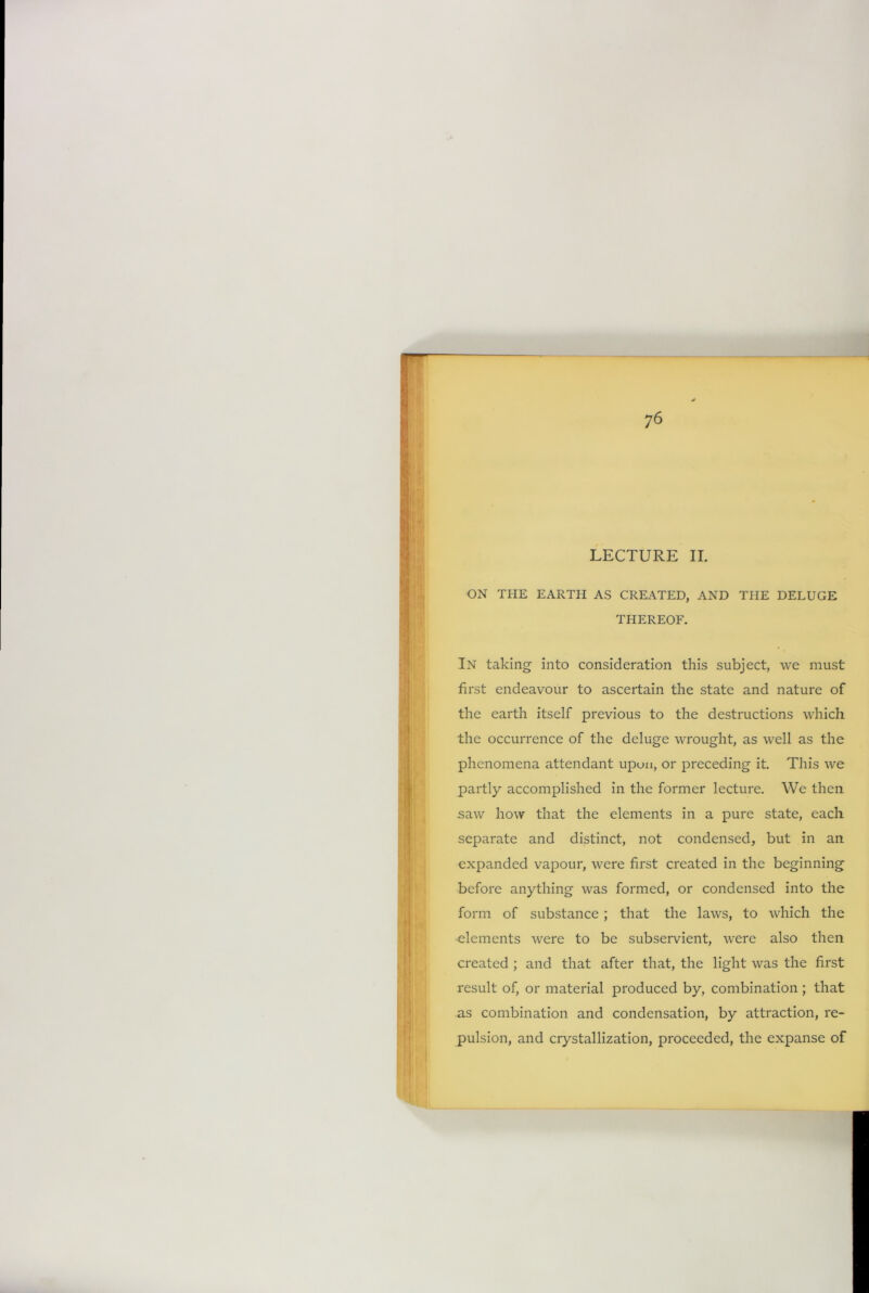 LECTURE II. ON THE EARTH AS CREATED, AND THE DELUGE THEREOF. In taking into consideration this subject, we must first endeavour to ascertain the state and nature of the earth itself previous to the destructions which the occurrence of the deluge wrought, as well as the phenomena attendant upun, or preceding it. This we partly accomplished in the former lecture. We then saw how that the elements in a pure state, each separate and distinct, not condensed, but in an expanded vapour, were first created in the beginning before anything was formed, or condensed into the form of substance; that the laws, to which the elements were to be subservient, were also then created ; and that after that, the light was the first result of, or material produced by, combination ; that as combination and condensation, by attraction, re- pulsion, and crystallization, proceeded, the expanse of