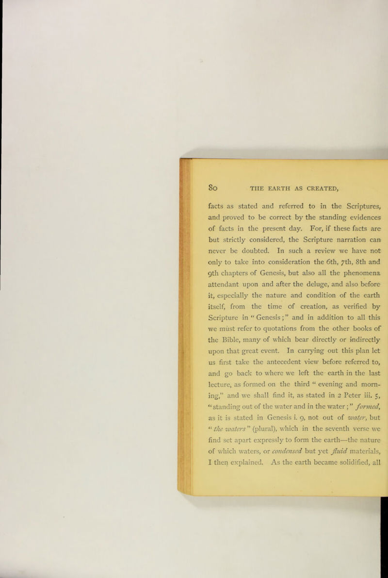 facts as stated and referred to in the Scriptures, and proved to be correct by the standing evidences of facts in the present day. For, if these facts are but strictly considered, the Scripture narration can never be doubted. In such a review we have not only to take into consideration the 6th, 7th, 8th and 9th chapters of Genesis, but also all the phenomena attendant upon and after the deluge, and also before it, especially the nature and condition of the earth itself, from the time of creation, as verified by Scripture in “ Genesis; ” and in addition to all this we must refer to quotations from the other books of the Bible, many of which bear directly or indirectly upon that great event. In carrying out this plan let us first take the antecedent view before referred to, and go back to where we left the earth in the last lecture, as formed on the third “ evening and morn- ing,” and we shall find it, as stated in 2 Peter iii. 5, “standing out of the water and in the water ; ” formed, as it is stated in Genesis i. 9, not out of water, but “ the waters ” (plural), which in the seventh verse we find set apart expressly to form the earth—the nature of which waters, or condensed but yet fluid materials, I then explained. As the earth became solidified, all
