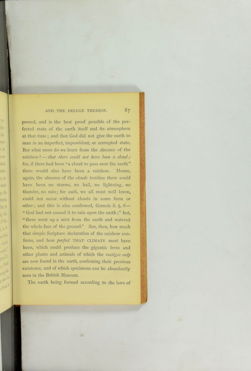 proved, and is the best proof possible of the per- fected state of the earth itself and its atmosphere at that time ; and that God did not give the earth to man in an imperfect, improvident, or corrupted state. But what more do we learn from the absence of the rainbow? — that there could not have been a cloud; for, if there had been “a cloud to pass over the earth” there would also have been a rainbow. Hence, again, the absence of the clouds testifies there could have been no storms, no hail, no lightning, no thunder, no rain; for such, we all must well know, could not occur without clouds in some form or other; and this is also confirmed, Genesis ii. 5, 6—- “ God had not caused it to rain upon the earthbut, “there went up a mist from the earth and watered the whole face of the ground.” See, then, how much that simple Scripture declaration of the rainbow con- firms, and how perfect THAT CLIMATE must have been, which could produce the gigantic ferns and other plants and animals of which the vestiges only are now found in the earth, confirming their previous existence, and of which specimens can be abundantly- seen in the British Museum. The earth being formed according to the laws of