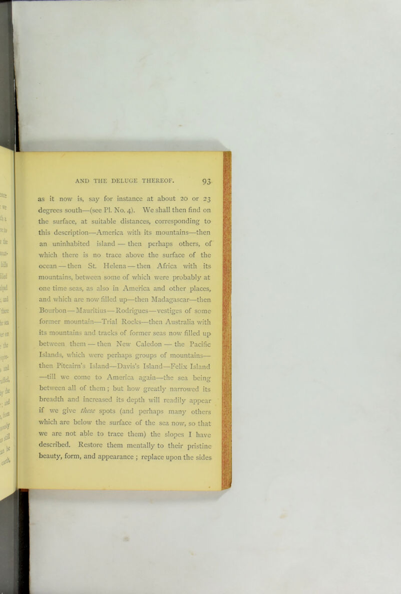 as it now is, say for instance at about 20 or 23 degrees south—(see PI. No. 4). We shall then find on the surface, at suitable distances, corresponding to this description—America with its mountains—then an uninhabited island — then perhaps others, of which there is no trace above the surface of the ocean — then St. Helena — then Africa with its mountains, between some of which were probably at one time seas, as also in America and other places, and which are now filled up—then Madagascar—then Bourbon — Mauritius—Rodrigues—vestiges of some former mountain-—Trial Rocks—then Australia with its mountains and tracks of former seas now filled up between them — then New Caledon — the Pacific Islands, which were perhaps groups of mountains— then Pitcairn’s Island—Davis’s Island—Felix Island —till we come to America again—the sea being between all of them ; but how greatly narrowed its breadth and increased its depth will readily appear if we give these spots (and perhaps many others which are below the surface of the sea now, so that we are not able to trace them) the slopes I have described. Restore them mentally to their pristine beauty, form, and appearance ; replace upon the sides