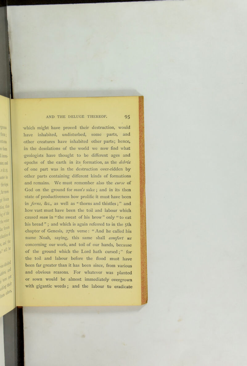 -which might have proved their destruction, would have inhabited, undisturbed, some parts, and other creatures have inhabited other parts; hence, in the desolations of the world we now find what •geologists have thought to be different ages and epochs of the earth in its formation, as the debris of one part was in the destruction over-ridden by- other parts containing different kinds of formations and remains. We must remember also the curse of God on the ground for man's sake ; and in its then state of productiveness how prolific it must have been in ferns, &c., as well as “ thorns and thistles ; ” and how vast must have been the toil and labour which caused man in “ the sweat of his brow ” only “ to eat his bread ” ; and which is again referred to in the 5th chapter of Genesis, 27th verse: “ And he called his name Noah, saying, this same shall comfort us concerning our work, and toil of our hands, because of the ground which the Lord hath cursed; ” for the toil and labour before the flood must have been far greater than it has been since, from various and obvious reasons. For whatever was planted or sown would be almost immediately overgrown with gigantic weeds ; and the labour to eradicate