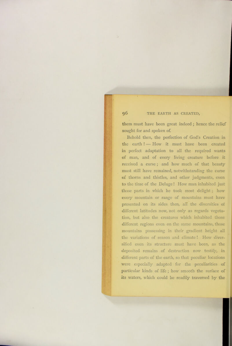 them must have been great indeed ; hence the relief sought for and spoken of. Behold then, the perfection of God’s Creation in the earth ! — How it must have been created in perfect adaptation to all the required wants of man, and of every living creature before it received a curse ; and how much of that beauty must still have remained, notwithstanding the curse of thorns and thistles, and other judgments, even to the time of the Deluge ! How man inhabited just those parts in which he took most delight ; how every mountain or range of mountains must have presented on its sides then, all the diversities of different latitudes now, not only as regards vegeta- tion, but also the creatures which inhabited those different regions even on the same mountains, those mountains possessing in their gradient height all the variations of season and climate ! How diver- sified even its structure must have been, as the deposited remains of destruction now testify, in different parts of the earth, so that peculiar locations were especially adapted for the peculiarities of particular kinds of life ; how smooth the surface of its waters, which could be readily traversed by the