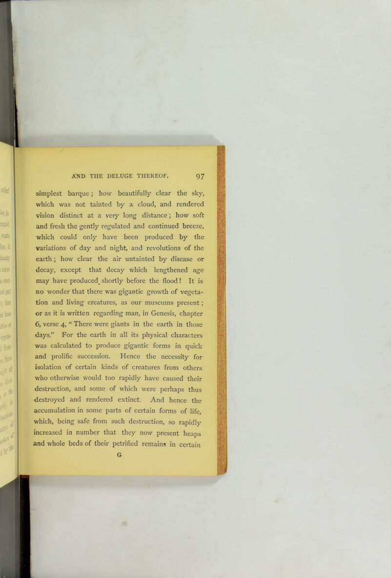 simplest barque; how beautifully clear the sky, which was not tainted by a cloud, and rendered vision distinct at a very long distance; how soft and fresh the gently regulated and continued breeze, which could only have been produced by the variations of day and night, and revolutions of the earth; how clear the air untainted by disease or decay, except that decay which lengthened age may have produced^ shortly before the flood ! It is no wonder that there was gigantic growth of vegeta- tion and living creatures, as our museums present; or as it is written regarding man, in Genesis, chapter 6, verse 4, “ There were giants in the earth in those days.” For the earth in all its physical characters was calculated to produce gigantic forms in quick and prolific succession. Hence the necessity for isolation of certain kinds of creatures from others who otherwise would too rapidly have caused their destruction, and some of which were perhaps thus destroyed and rendered extinct. And hence the accumulation in some parts of certain forms of life, which, being safe from such destruction, so rapidly increased in number that they now present heaps and whole beds of their petrified remains in certain G
