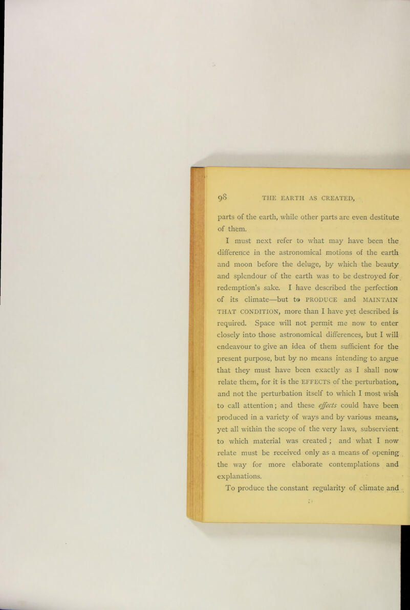 parts of the earth, while other parts are even destitute of them. I must next refer to what may have been the difference in the astronomical motions of the earth and moon before the deluge, by which the beauty and splendour of the earth was to be destroyed for redemption’s sake. I have described the perfection of its climate—but to PRODUCE and MAINTAIN THAT CONDITION, more than I have yet described is required. Space will not permit me now to enter closely into those astronomical differences, but I will endeavour to give an idea of them sufficient for the present purpose, but by no means intending to argue that they must have been exactly as I shall now relate them, for it is the EFFECTS of the perturbation, and not the perturbation itself to which I most wish to call attention; and these effects could have been produced in a variety of ways and by various means, yet all within the scope of the very laws, subservient to which material was created ; and what I now relate must be received only as a means of opening the way for more elaborate contemplations and explanations. To produce the constant regularit}' of climate and