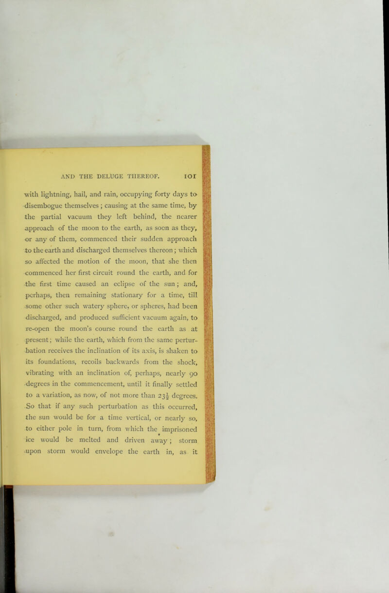 with lightning, hail, and rain, occupying forty days to disembogue themselves ; causing at the same time, by the partial vacuum they left behind, the nearer approach of the moon to the earth, as soon as they, or any of them, commenced their sudden approach to the earth and discharged themselves thereon ; which so affected the motion of the moon, that she then commenced her first circuit round the earth, and for the first time caused an eclipse of the sun; and, perhaps, then remaining stationary for a time, till some other such watery sphere, or spheres, had been discharged, and produced sufficient vacuum again, to re-open the moon’s course round the earth as at present; while the earth, which from the same pertur- bation receives the inclination of its axis, is shaken to its foundations, recoils backwards from the shock, vibrating with an inclination of, perhaps, nearly 90 degrees in the commencement, until it finally settled to a variation, as now, of not more than 23^ degrees. So that if any such perturbation as this occurred, the sun would be for a time vertical, or nearly so, to either pole in turn, from which the imprisoned ice would be melted and driven away ; storm mpon storm would envelope the earth in, as it