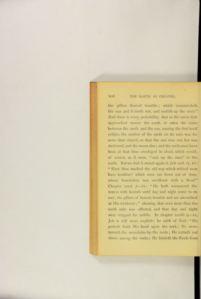 io6 the pillars thereof tremble ; which commandeth the sun and it riseth not, and sealetli up the stars.” And there is every probability, that as the moon first approached nearer the earth, or when she came between the earth and the sun, causing the first total eclipse, the motion of the earth on its axis was for some time stayed, so that the sun rose not, but was darkened, and the moon also ; and the earth must have been at that time enveloped in cloud, which would, of course, as it were, “seal up the stars” to the earth. But we find it stated again in Job xxii. 15, 16: “ Hast thou marked the old way which wicked men have trodden ? which were cut down out of time, whose foundation was overflown with a flood.” Chapter xxvi. 7—12 : “ He hath compassed the waters with bounds until day and night come to an end; the pillars of heaven tremble and are astonished at His REPROOF ; ” showing that even more than the earth only was affected, and that day and night were stopped for awhile. In chapter xxviii. 9— ir. Job is still more explicit; he saith of God: “He putteth forth His hand upon the rock; He over- turneth the mountains by the roots ; He cutteth out rivers among the rocks ; He bindeth the floods from