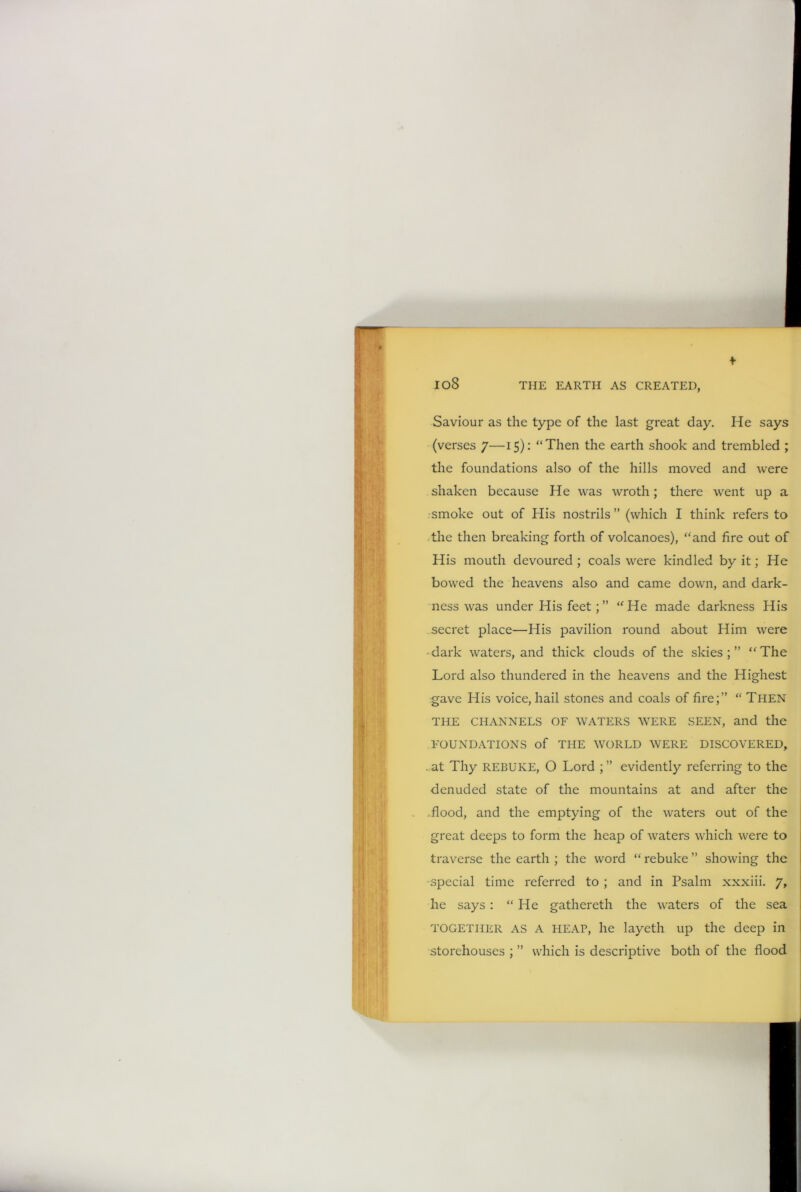 io8 Saviour as the type of the last great day. He says (verses 7—15): “Then the earth shook and trembled ; the foundations also of the hills moved and were shaken because He was wroth; there went up a smoke out of His nostrils” (which I think refers to the then breaking forth of volcanoes), “and fire out of His mouth devoured ; coals were kindled by it; He bowed the heavens also and came down, and dark- ness was under His feet; ” “ He made darkness His secret place—His pavilion round about Him were •dark waters, and thick clouds of the skies;” “The Lord also thundered in the heavens and the Highest gave His voice, hail stones and coals of fire;” “ THEN THE CHANNELS OF WATERS WERE SEEN, and the FOUNDATIONS of THE WORLD WERE DISCOVERED, . at Thy REBUKE, O Lord ; ” evidently referring to the denuded state of the mountains at and after the .flood, and the emptying of the waters out of the great deeps to form the heap of waters which were to traverse the earth ; the word “ rebuke ” showing the •special time referred to ; and in Psalm xxxiii. 7, he says : “He gathereth the waters of the sea TOGETHER AS A HEAP, he layeth up the deep in storehouses ; ” which is descriptive both of the flood