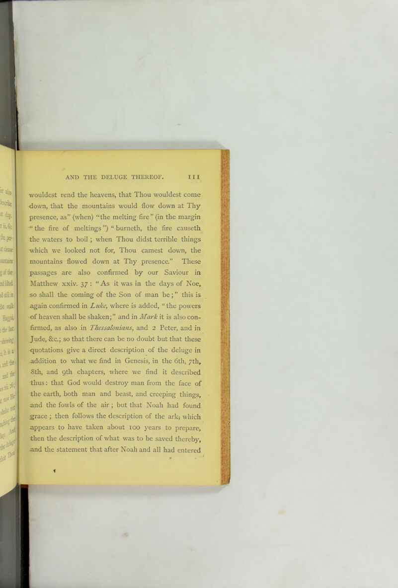 wouldest rend the heavens, that Thou wouldest come down, that the mountains would flow down at Thy presence, as” (when) “the melting fire” (in the margin “the fire of meltings ”) “burneth, the fire causeth the waters to boil ; when Thou didst terrible things which we looked not for, Thou earnest down, the mountains flowed down at Thy presence.” These passages are also confirmed by our Saviour in Matthew xxiv. 37 : “As it was in the days of Noe, so shall the coming of the Son of man be;” this is again confirmed in Luke, where is added, “the powers of heaven shall be shaken;” and in Mark it is also con- firmed, as also in Thcssaloniaus, and 2 Peter, and in Jude, &c.; so that there can be no doubt but that these quotations give a direct description of the deluge in addition to what we find in Genesis, in the 6th, 7th, •8th, and 9th chapters, where we find it described thus: that God would destroy man from the face of the earth, both man and beast, and creeping things, and the fowls of the air ; but that Noah had found grace ; then follows the description of the ark; which appears to have taken about 100 years to prepare, then the description of what was to be saved thereby, and the statement that after Noah and all had entered f